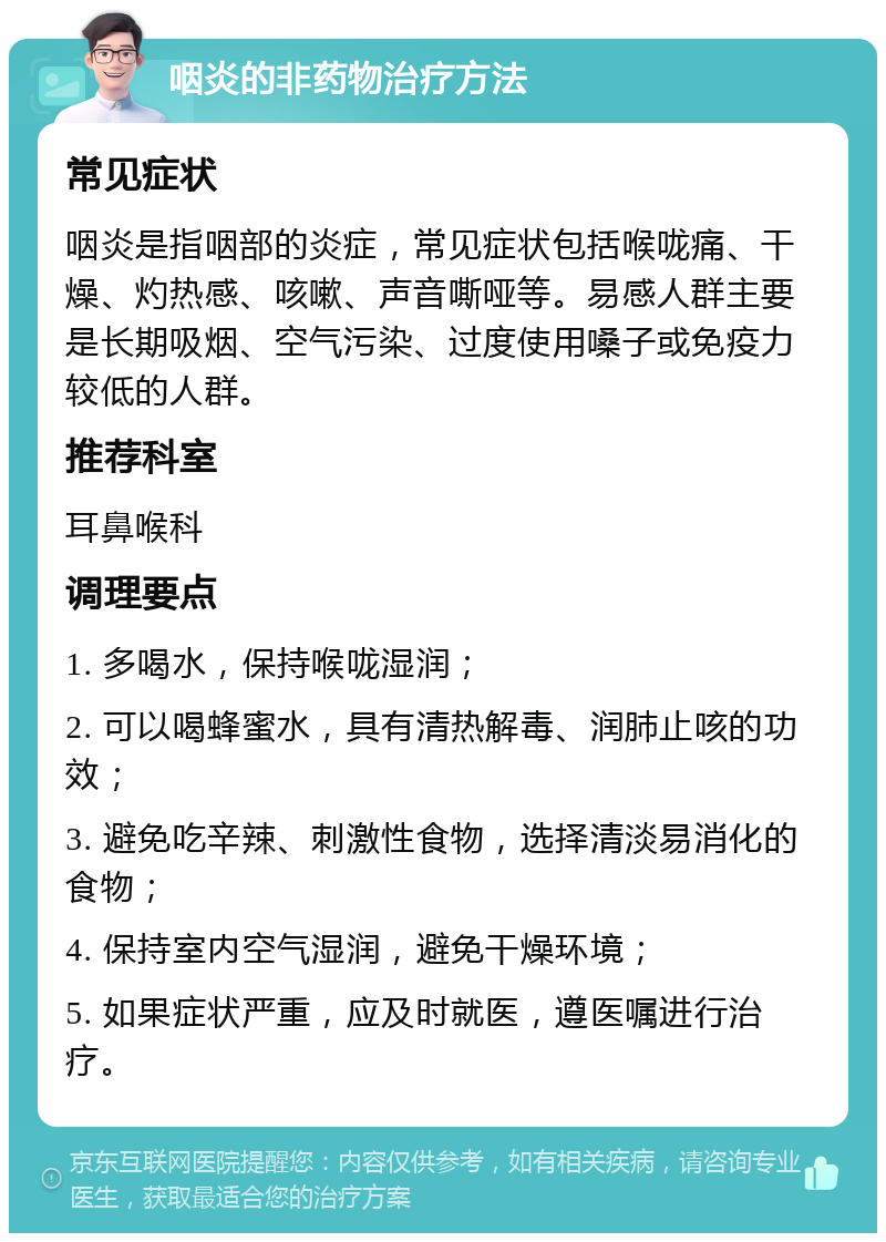 咽炎的非药物治疗方法 常见症状 咽炎是指咽部的炎症，常见症状包括喉咙痛、干燥、灼热感、咳嗽、声音嘶哑等。易感人群主要是长期吸烟、空气污染、过度使用嗓子或免疫力较低的人群。 推荐科室 耳鼻喉科 调理要点 1. 多喝水，保持喉咙湿润； 2. 可以喝蜂蜜水，具有清热解毒、润肺止咳的功效； 3. 避免吃辛辣、刺激性食物，选择清淡易消化的食物； 4. 保持室内空气湿润，避免干燥环境； 5. 如果症状严重，应及时就医，遵医嘱进行治疗。