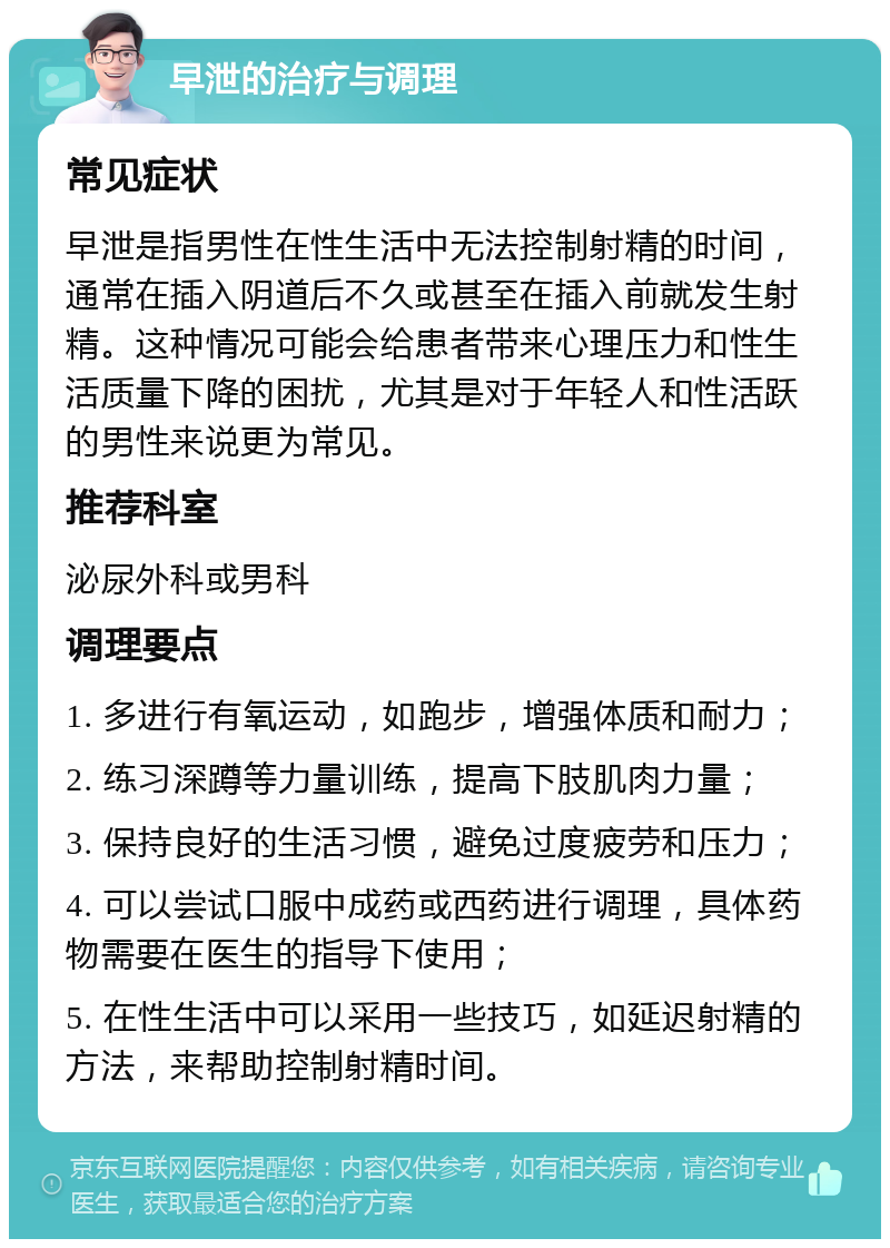 早泄的治疗与调理 常见症状 早泄是指男性在性生活中无法控制射精的时间，通常在插入阴道后不久或甚至在插入前就发生射精。这种情况可能会给患者带来心理压力和性生活质量下降的困扰，尤其是对于年轻人和性活跃的男性来说更为常见。 推荐科室 泌尿外科或男科 调理要点 1. 多进行有氧运动，如跑步，增强体质和耐力； 2. 练习深蹲等力量训练，提高下肢肌肉力量； 3. 保持良好的生活习惯，避免过度疲劳和压力； 4. 可以尝试口服中成药或西药进行调理，具体药物需要在医生的指导下使用； 5. 在性生活中可以采用一些技巧，如延迟射精的方法，来帮助控制射精时间。