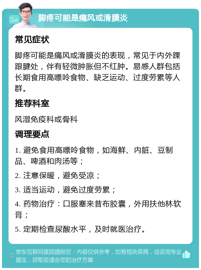 脚疼可能是痛风或滑膜炎 常见症状 脚疼可能是痛风或滑膜炎的表现，常见于内外踝跟腱处，伴有轻微肿胀但不红肿。易感人群包括长期食用高嘌呤食物、缺乏运动、过度劳累等人群。 推荐科室 风湿免疫科或骨科 调理要点 1. 避免食用高嘌呤食物，如海鲜、内脏、豆制品、啤酒和肉汤等； 2. 注意保暖，避免受凉； 3. 适当运动，避免过度劳累； 4. 药物治疗：口服塞来昔布胶囊，外用扶他林软膏； 5. 定期检查尿酸水平，及时就医治疗。