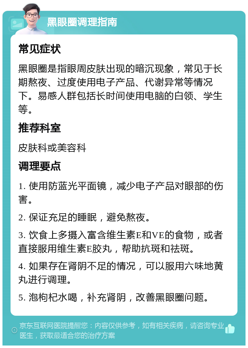 黑眼圈调理指南 常见症状 黑眼圈是指眼周皮肤出现的暗沉现象，常见于长期熬夜、过度使用电子产品、代谢异常等情况下。易感人群包括长时间使用电脑的白领、学生等。 推荐科室 皮肤科或美容科 调理要点 1. 使用防蓝光平面镜，减少电子产品对眼部的伤害。 2. 保证充足的睡眠，避免熬夜。 3. 饮食上多摄入富含维生素E和VE的食物，或者直接服用维生素E胶丸，帮助抗斑和祛斑。 4. 如果存在肾阴不足的情况，可以服用六味地黄丸进行调理。 5. 泡枸杞水喝，补充肾阴，改善黑眼圈问题。