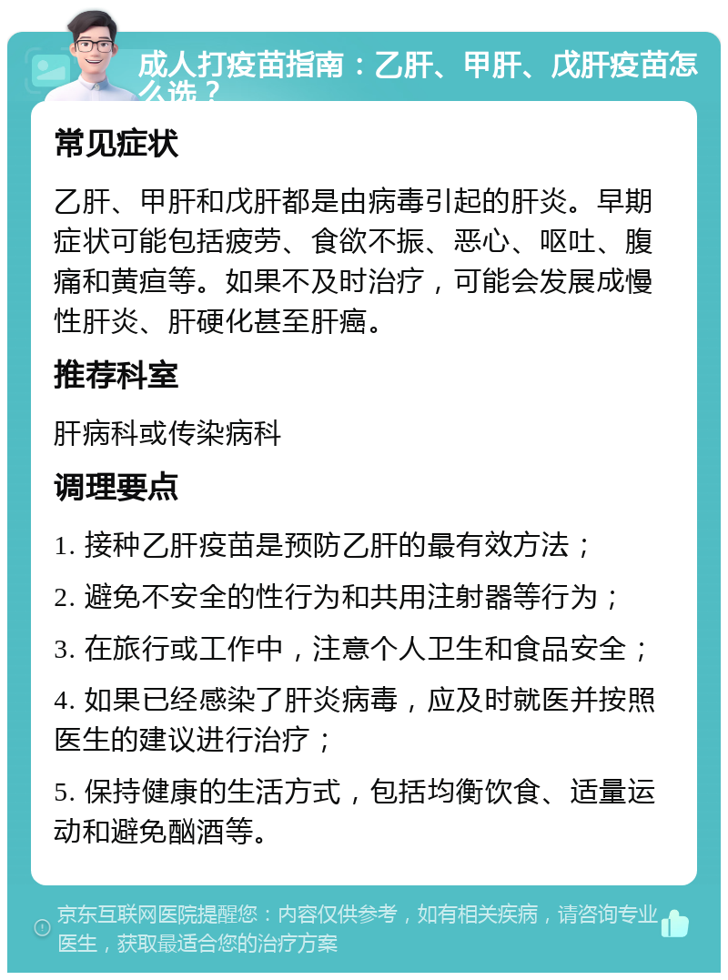 成人打疫苗指南：乙肝、甲肝、戊肝疫苗怎么选？ 常见症状 乙肝、甲肝和戊肝都是由病毒引起的肝炎。早期症状可能包括疲劳、食欲不振、恶心、呕吐、腹痛和黄疸等。如果不及时治疗，可能会发展成慢性肝炎、肝硬化甚至肝癌。 推荐科室 肝病科或传染病科 调理要点 1. 接种乙肝疫苗是预防乙肝的最有效方法； 2. 避免不安全的性行为和共用注射器等行为； 3. 在旅行或工作中，注意个人卫生和食品安全； 4. 如果已经感染了肝炎病毒，应及时就医并按照医生的建议进行治疗； 5. 保持健康的生活方式，包括均衡饮食、适量运动和避免酗酒等。