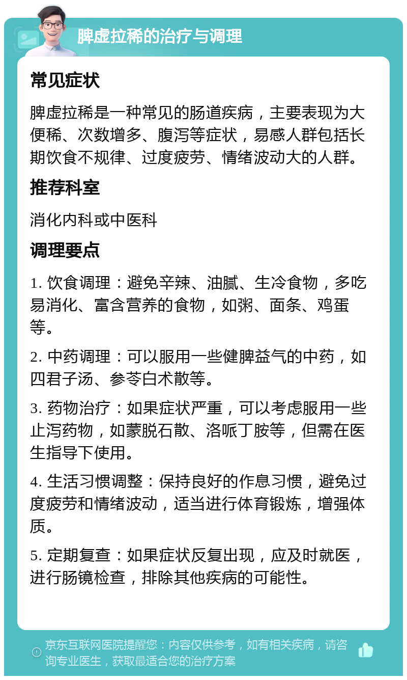 脾虚拉稀的治疗与调理 常见症状 脾虚拉稀是一种常见的肠道疾病，主要表现为大便稀、次数增多、腹泻等症状，易感人群包括长期饮食不规律、过度疲劳、情绪波动大的人群。 推荐科室 消化内科或中医科 调理要点 1. 饮食调理：避免辛辣、油腻、生冷食物，多吃易消化、富含营养的食物，如粥、面条、鸡蛋等。 2. 中药调理：可以服用一些健脾益气的中药，如四君子汤、参苓白术散等。 3. 药物治疗：如果症状严重，可以考虑服用一些止泻药物，如蒙脱石散、洛哌丁胺等，但需在医生指导下使用。 4. 生活习惯调整：保持良好的作息习惯，避免过度疲劳和情绪波动，适当进行体育锻炼，增强体质。 5. 定期复查：如果症状反复出现，应及时就医，进行肠镜检查，排除其他疾病的可能性。