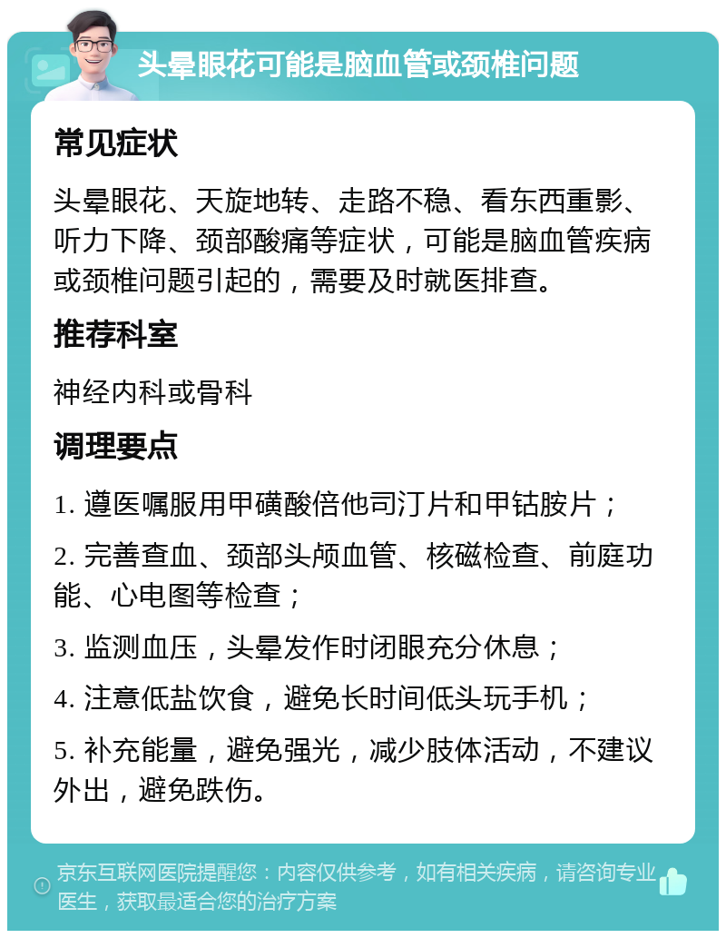 头晕眼花可能是脑血管或颈椎问题 常见症状 头晕眼花、天旋地转、走路不稳、看东西重影、听力下降、颈部酸痛等症状，可能是脑血管疾病或颈椎问题引起的，需要及时就医排查。 推荐科室 神经内科或骨科 调理要点 1. 遵医嘱服用甲磺酸倍他司汀片和甲钴胺片； 2. 完善查血、颈部头颅血管、核磁检查、前庭功能、心电图等检查； 3. 监测血压，头晕发作时闭眼充分休息； 4. 注意低盐饮食，避免长时间低头玩手机； 5. 补充能量，避免强光，减少肢体活动，不建议外出，避免跌伤。