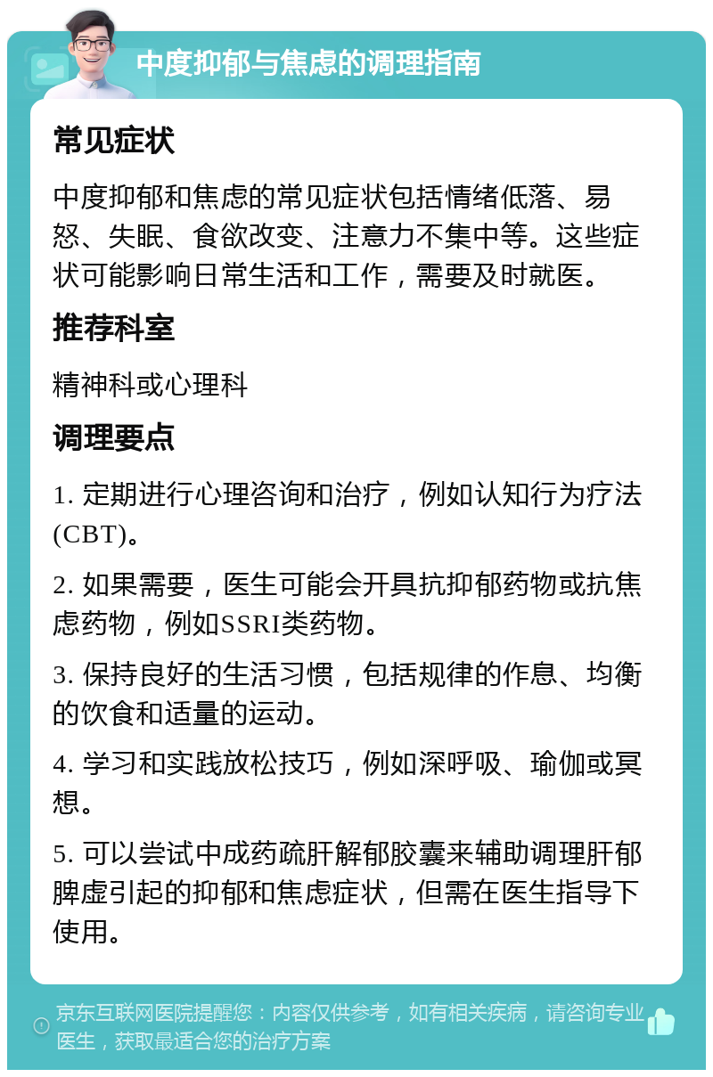 中度抑郁与焦虑的调理指南 常见症状 中度抑郁和焦虑的常见症状包括情绪低落、易怒、失眠、食欲改变、注意力不集中等。这些症状可能影响日常生活和工作，需要及时就医。 推荐科室 精神科或心理科 调理要点 1. 定期进行心理咨询和治疗，例如认知行为疗法(CBT)。 2. 如果需要，医生可能会开具抗抑郁药物或抗焦虑药物，例如SSRI类药物。 3. 保持良好的生活习惯，包括规律的作息、均衡的饮食和适量的运动。 4. 学习和实践放松技巧，例如深呼吸、瑜伽或冥想。 5. 可以尝试中成药疏肝解郁胶囊来辅助调理肝郁脾虚引起的抑郁和焦虑症状，但需在医生指导下使用。