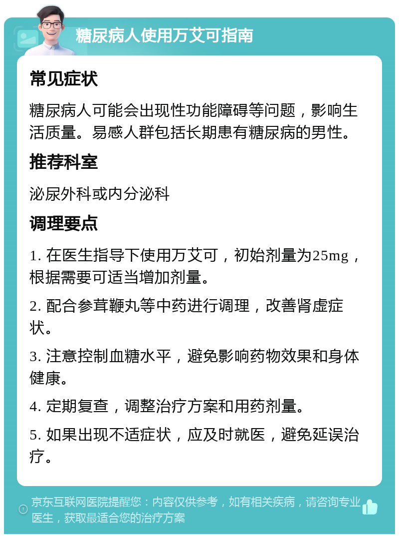 糖尿病人使用万艾可指南 常见症状 糖尿病人可能会出现性功能障碍等问题，影响生活质量。易感人群包括长期患有糖尿病的男性。 推荐科室 泌尿外科或内分泌科 调理要点 1. 在医生指导下使用万艾可，初始剂量为25mg，根据需要可适当增加剂量。 2. 配合参茸鞭丸等中药进行调理，改善肾虚症状。 3. 注意控制血糖水平，避免影响药物效果和身体健康。 4. 定期复查，调整治疗方案和用药剂量。 5. 如果出现不适症状，应及时就医，避免延误治疗。