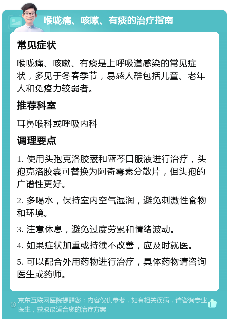 喉咙痛、咳嗽、有痰的治疗指南 常见症状 喉咙痛、咳嗽、有痰是上呼吸道感染的常见症状，多见于冬春季节，易感人群包括儿童、老年人和免疫力较弱者。 推荐科室 耳鼻喉科或呼吸内科 调理要点 1. 使用头孢克洛胶囊和蓝芩口服液进行治疗，头孢克洛胶囊可替换为阿奇霉素分散片，但头孢的广谱性更好。 2. 多喝水，保持室内空气湿润，避免刺激性食物和环境。 3. 注意休息，避免过度劳累和情绪波动。 4. 如果症状加重或持续不改善，应及时就医。 5. 可以配合外用药物进行治疗，具体药物请咨询医生或药师。