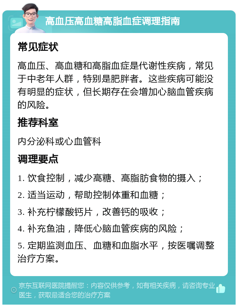 高血压高血糖高脂血症调理指南 常见症状 高血压、高血糖和高脂血症是代谢性疾病，常见于中老年人群，特别是肥胖者。这些疾病可能没有明显的症状，但长期存在会增加心脑血管疾病的风险。 推荐科室 内分泌科或心血管科 调理要点 1. 饮食控制，减少高糖、高脂肪食物的摄入； 2. 适当运动，帮助控制体重和血糖； 3. 补充柠檬酸钙片，改善钙的吸收； 4. 补充鱼油，降低心脑血管疾病的风险； 5. 定期监测血压、血糖和血脂水平，按医嘱调整治疗方案。