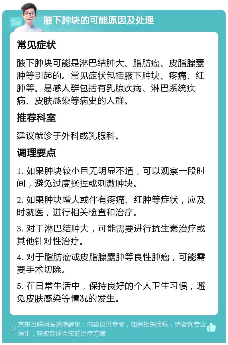 腋下肿块的可能原因及处理 常见症状 腋下肿块可能是淋巴结肿大、脂肪瘤、皮脂腺囊肿等引起的。常见症状包括腋下肿块、疼痛、红肿等。易感人群包括有乳腺疾病、淋巴系统疾病、皮肤感染等病史的人群。 推荐科室 建议就诊于外科或乳腺科。 调理要点 1. 如果肿块较小且无明显不适，可以观察一段时间，避免过度揉捏或刺激肿块。 2. 如果肿块增大或伴有疼痛、红肿等症状，应及时就医，进行相关检查和治疗。 3. 对于淋巴结肿大，可能需要进行抗生素治疗或其他针对性治疗。 4. 对于脂肪瘤或皮脂腺囊肿等良性肿瘤，可能需要手术切除。 5. 在日常生活中，保持良好的个人卫生习惯，避免皮肤感染等情况的发生。