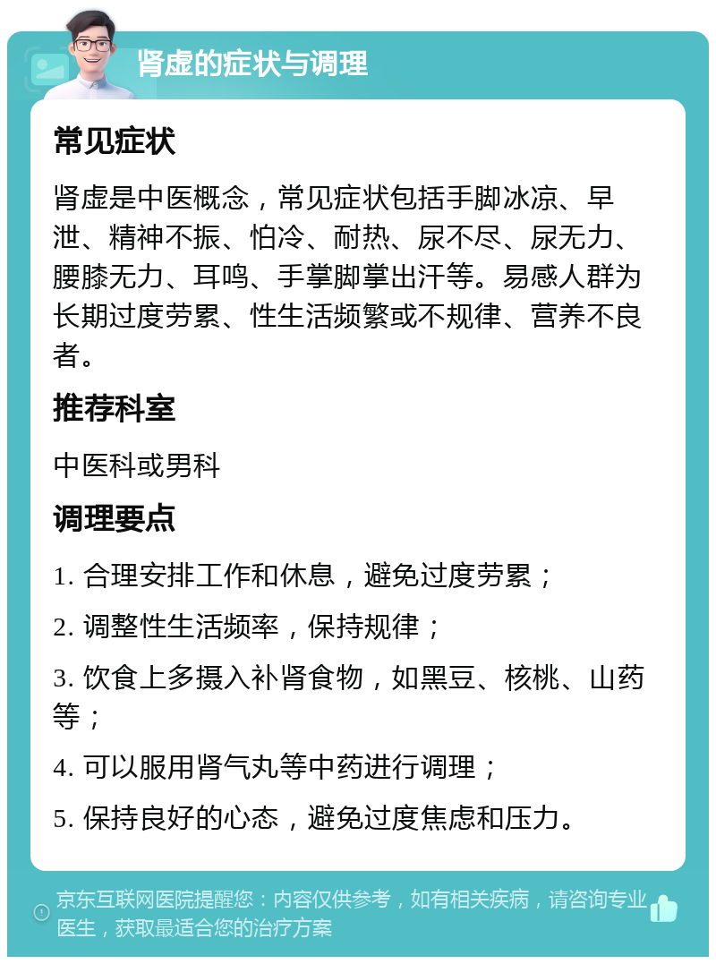 肾虚的症状与调理 常见症状 肾虚是中医概念，常见症状包括手脚冰凉、早泄、精神不振、怕冷、耐热、尿不尽、尿无力、腰膝无力、耳鸣、手掌脚掌出汗等。易感人群为长期过度劳累、性生活频繁或不规律、营养不良者。 推荐科室 中医科或男科 调理要点 1. 合理安排工作和休息，避免过度劳累； 2. 调整性生活频率，保持规律； 3. 饮食上多摄入补肾食物，如黑豆、核桃、山药等； 4. 可以服用肾气丸等中药进行调理； 5. 保持良好的心态，避免过度焦虑和压力。