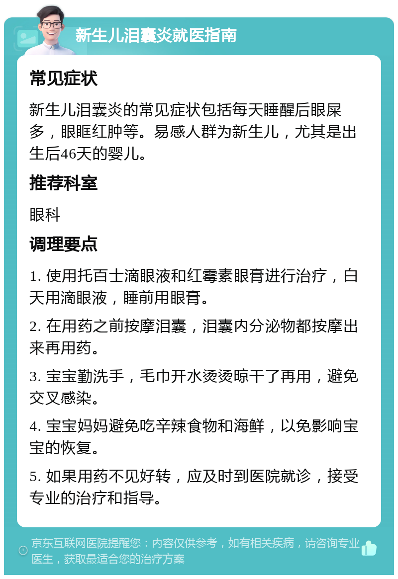 新生儿泪囊炎就医指南 常见症状 新生儿泪囊炎的常见症状包括每天睡醒后眼屎多，眼眶红肿等。易感人群为新生儿，尤其是出生后46天的婴儿。 推荐科室 眼科 调理要点 1. 使用托百士滴眼液和红霉素眼膏进行治疗，白天用滴眼液，睡前用眼膏。 2. 在用药之前按摩泪囊，泪囊内分泌物都按摩出来再用药。 3. 宝宝勤洗手，毛巾开水烫烫晾干了再用，避免交叉感染。 4. 宝宝妈妈避免吃辛辣食物和海鲜，以免影响宝宝的恢复。 5. 如果用药不见好转，应及时到医院就诊，接受专业的治疗和指导。