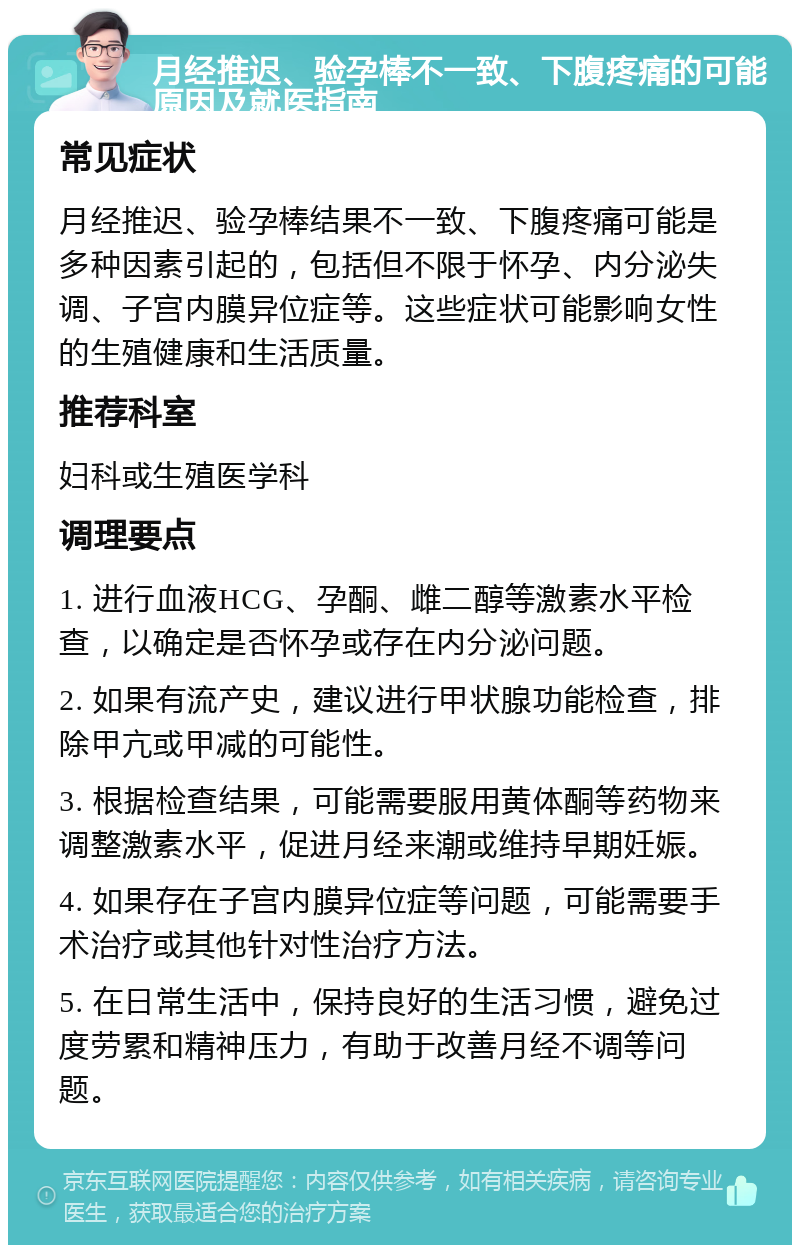 月经推迟、验孕棒不一致、下腹疼痛的可能原因及就医指南 常见症状 月经推迟、验孕棒结果不一致、下腹疼痛可能是多种因素引起的，包括但不限于怀孕、内分泌失调、子宫内膜异位症等。这些症状可能影响女性的生殖健康和生活质量。 推荐科室 妇科或生殖医学科 调理要点 1. 进行血液HCG、孕酮、雌二醇等激素水平检查，以确定是否怀孕或存在内分泌问题。 2. 如果有流产史，建议进行甲状腺功能检查，排除甲亢或甲减的可能性。 3. 根据检查结果，可能需要服用黄体酮等药物来调整激素水平，促进月经来潮或维持早期妊娠。 4. 如果存在子宫内膜异位症等问题，可能需要手术治疗或其他针对性治疗方法。 5. 在日常生活中，保持良好的生活习惯，避免过度劳累和精神压力，有助于改善月经不调等问题。