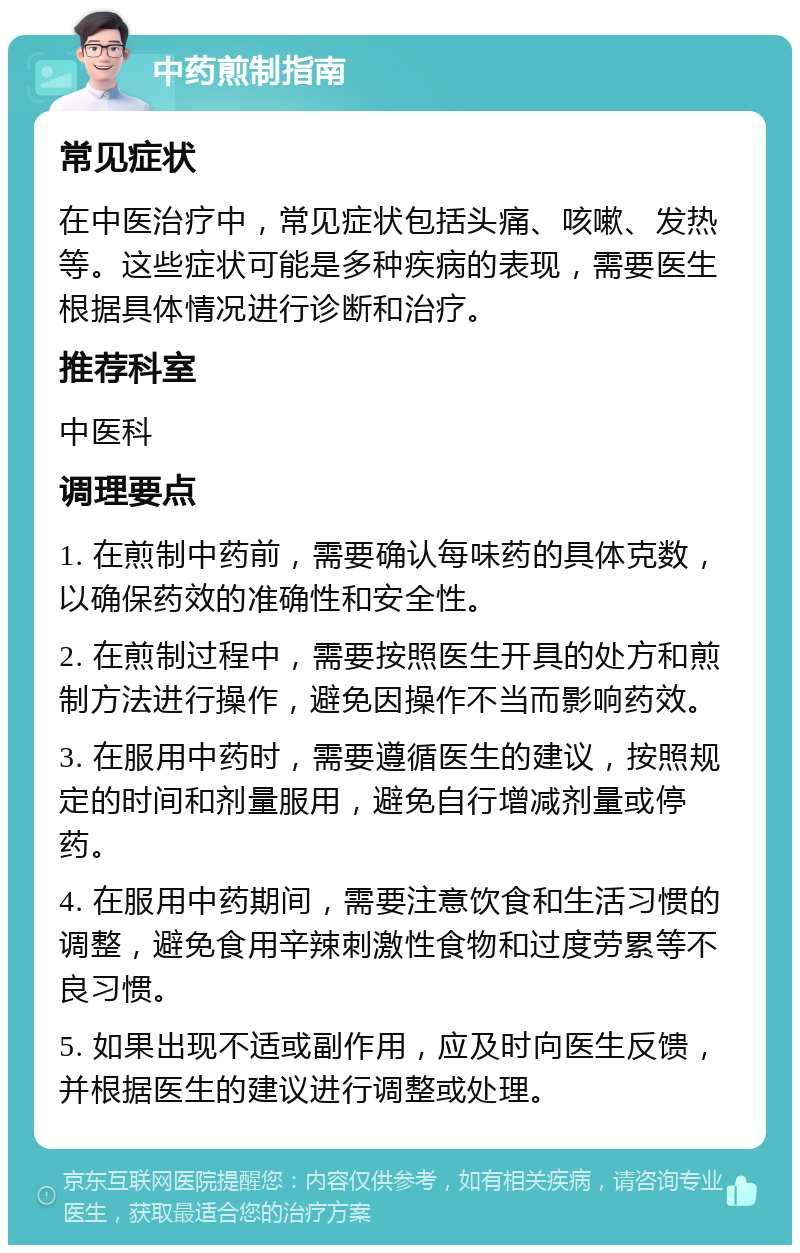 中药煎制指南 常见症状 在中医治疗中，常见症状包括头痛、咳嗽、发热等。这些症状可能是多种疾病的表现，需要医生根据具体情况进行诊断和治疗。 推荐科室 中医科 调理要点 1. 在煎制中药前，需要确认每味药的具体克数，以确保药效的准确性和安全性。 2. 在煎制过程中，需要按照医生开具的处方和煎制方法进行操作，避免因操作不当而影响药效。 3. 在服用中药时，需要遵循医生的建议，按照规定的时间和剂量服用，避免自行增减剂量或停药。 4. 在服用中药期间，需要注意饮食和生活习惯的调整，避免食用辛辣刺激性食物和过度劳累等不良习惯。 5. 如果出现不适或副作用，应及时向医生反馈，并根据医生的建议进行调整或处理。