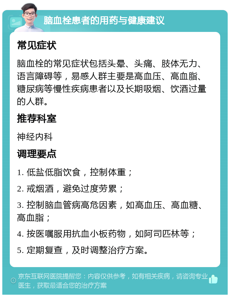 脑血栓患者的用药与健康建议 常见症状 脑血栓的常见症状包括头晕、头痛、肢体无力、语言障碍等，易感人群主要是高血压、高血脂、糖尿病等慢性疾病患者以及长期吸烟、饮酒过量的人群。 推荐科室 神经内科 调理要点 1. 低盐低脂饮食，控制体重； 2. 戒烟酒，避免过度劳累； 3. 控制脑血管病高危因素，如高血压、高血糖、高血脂； 4. 按医嘱服用抗血小板药物，如阿司匹林等； 5. 定期复查，及时调整治疗方案。