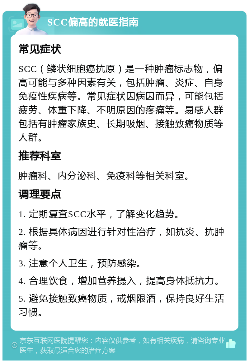 SCC偏高的就医指南 常见症状 SCC（鳞状细胞癌抗原）是一种肿瘤标志物，偏高可能与多种因素有关，包括肿瘤、炎症、自身免疫性疾病等。常见症状因病因而异，可能包括疲劳、体重下降、不明原因的疼痛等。易感人群包括有肿瘤家族史、长期吸烟、接触致癌物质等人群。 推荐科室 肿瘤科、内分泌科、免疫科等相关科室。 调理要点 1. 定期复查SCC水平，了解变化趋势。 2. 根据具体病因进行针对性治疗，如抗炎、抗肿瘤等。 3. 注意个人卫生，预防感染。 4. 合理饮食，增加营养摄入，提高身体抵抗力。 5. 避免接触致癌物质，戒烟限酒，保持良好生活习惯。