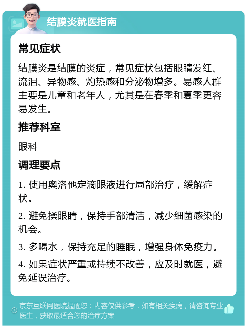 结膜炎就医指南 常见症状 结膜炎是结膜的炎症，常见症状包括眼睛发红、流泪、异物感、灼热感和分泌物增多。易感人群主要是儿童和老年人，尤其是在春季和夏季更容易发生。 推荐科室 眼科 调理要点 1. 使用奥洛他定滴眼液进行局部治疗，缓解症状。 2. 避免揉眼睛，保持手部清洁，减少细菌感染的机会。 3. 多喝水，保持充足的睡眠，增强身体免疫力。 4. 如果症状严重或持续不改善，应及时就医，避免延误治疗。