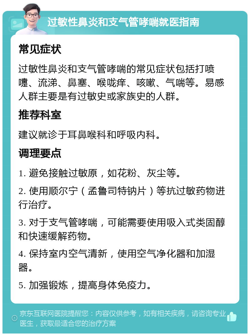 过敏性鼻炎和支气管哮喘就医指南 常见症状 过敏性鼻炎和支气管哮喘的常见症状包括打喷嚏、流涕、鼻塞、喉咙痒、咳嗽、气喘等。易感人群主要是有过敏史或家族史的人群。 推荐科室 建议就诊于耳鼻喉科和呼吸内科。 调理要点 1. 避免接触过敏原，如花粉、灰尘等。 2. 使用顺尔宁（孟鲁司特钠片）等抗过敏药物进行治疗。 3. 对于支气管哮喘，可能需要使用吸入式类固醇和快速缓解药物。 4. 保持室内空气清新，使用空气净化器和加湿器。 5. 加强锻炼，提高身体免疫力。