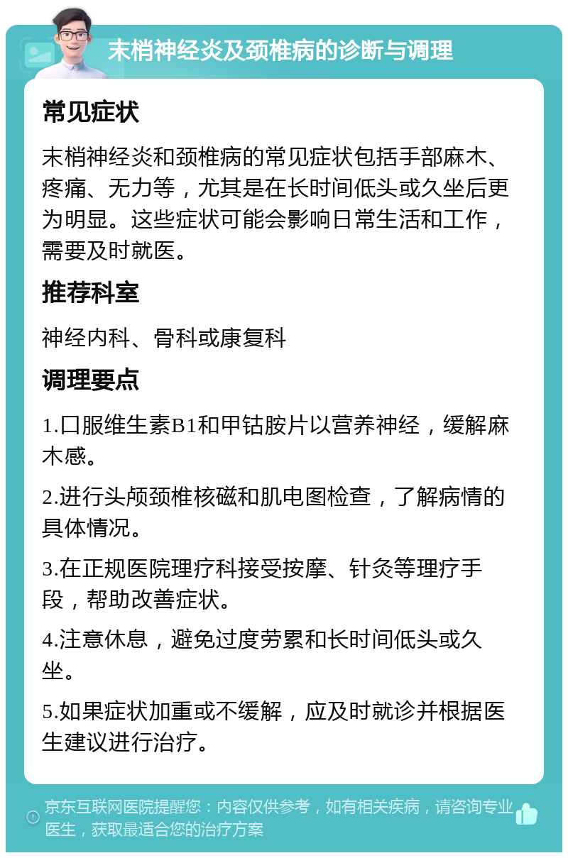 末梢神经炎及颈椎病的诊断与调理 常见症状 末梢神经炎和颈椎病的常见症状包括手部麻木、疼痛、无力等，尤其是在长时间低头或久坐后更为明显。这些症状可能会影响日常生活和工作，需要及时就医。 推荐科室 神经内科、骨科或康复科 调理要点 1.口服维生素B1和甲钴胺片以营养神经，缓解麻木感。 2.进行头颅颈椎核磁和肌电图检查，了解病情的具体情况。 3.在正规医院理疗科接受按摩、针灸等理疗手段，帮助改善症状。 4.注意休息，避免过度劳累和长时间低头或久坐。 5.如果症状加重或不缓解，应及时就诊并根据医生建议进行治疗。