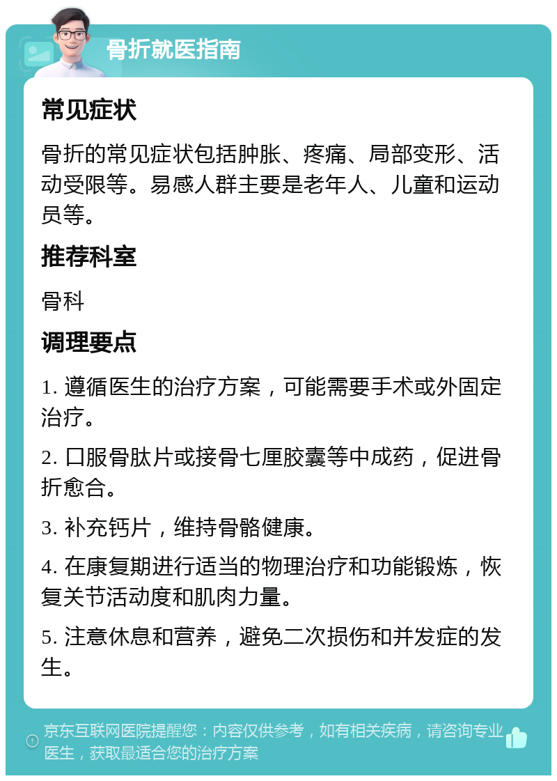 骨折就医指南 常见症状 骨折的常见症状包括肿胀、疼痛、局部变形、活动受限等。易感人群主要是老年人、儿童和运动员等。 推荐科室 骨科 调理要点 1. 遵循医生的治疗方案，可能需要手术或外固定治疗。 2. 口服骨肽片或接骨七厘胶囊等中成药，促进骨折愈合。 3. 补充钙片，维持骨骼健康。 4. 在康复期进行适当的物理治疗和功能锻炼，恢复关节活动度和肌肉力量。 5. 注意休息和营养，避免二次损伤和并发症的发生。