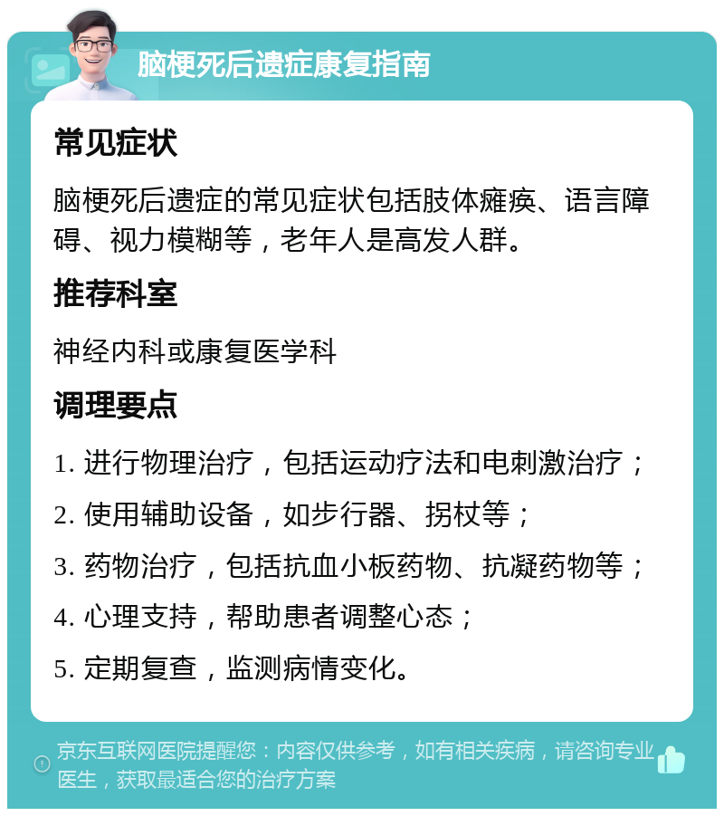 脑梗死后遗症康复指南 常见症状 脑梗死后遗症的常见症状包括肢体瘫痪、语言障碍、视力模糊等，老年人是高发人群。 推荐科室 神经内科或康复医学科 调理要点 1. 进行物理治疗，包括运动疗法和电刺激治疗； 2. 使用辅助设备，如步行器、拐杖等； 3. 药物治疗，包括抗血小板药物、抗凝药物等； 4. 心理支持，帮助患者调整心态； 5. 定期复查，监测病情变化。