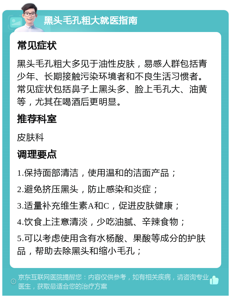 黑头毛孔粗大就医指南 常见症状 黑头毛孔粗大多见于油性皮肤，易感人群包括青少年、长期接触污染环境者和不良生活习惯者。常见症状包括鼻子上黑头多、脸上毛孔大、油黄等，尤其在喝酒后更明显。 推荐科室 皮肤科 调理要点 1.保持面部清洁，使用温和的洁面产品； 2.避免挤压黑头，防止感染和炎症； 3.适量补充维生素A和C，促进皮肤健康； 4.饮食上注意清淡，少吃油腻、辛辣食物； 5.可以考虑使用含有水杨酸、果酸等成分的护肤品，帮助去除黑头和缩小毛孔；