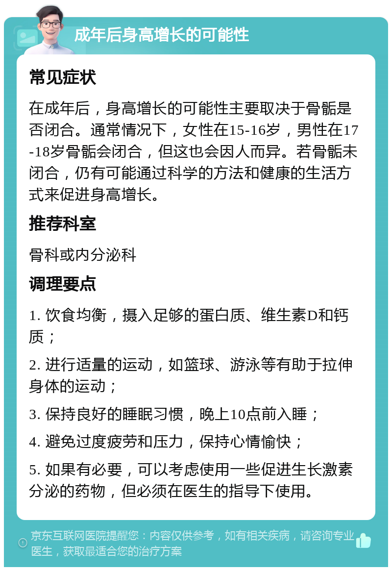 成年后身高增长的可能性 常见症状 在成年后，身高增长的可能性主要取决于骨骺是否闭合。通常情况下，女性在15-16岁，男性在17-18岁骨骺会闭合，但这也会因人而异。若骨骺未闭合，仍有可能通过科学的方法和健康的生活方式来促进身高增长。 推荐科室 骨科或内分泌科 调理要点 1. 饮食均衡，摄入足够的蛋白质、维生素D和钙质； 2. 进行适量的运动，如篮球、游泳等有助于拉伸身体的运动； 3. 保持良好的睡眠习惯，晚上10点前入睡； 4. 避免过度疲劳和压力，保持心情愉快； 5. 如果有必要，可以考虑使用一些促进生长激素分泌的药物，但必须在医生的指导下使用。