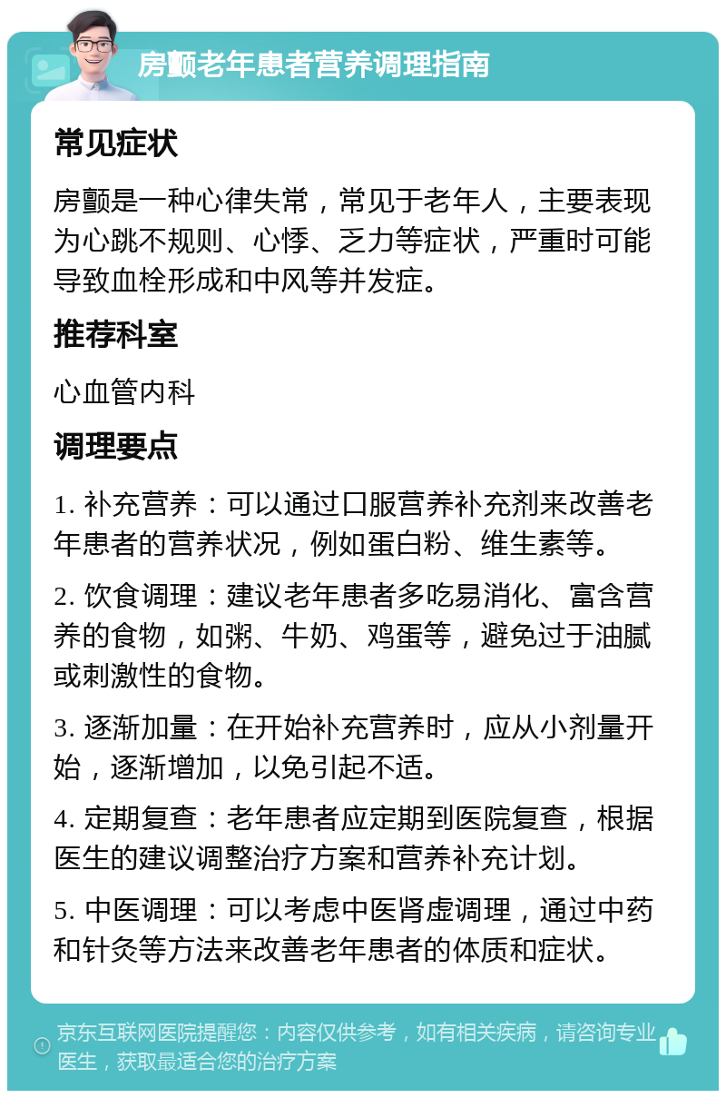 房颤老年患者营养调理指南 常见症状 房颤是一种心律失常，常见于老年人，主要表现为心跳不规则、心悸、乏力等症状，严重时可能导致血栓形成和中风等并发症。 推荐科室 心血管内科 调理要点 1. 补充营养：可以通过口服营养补充剂来改善老年患者的营养状况，例如蛋白粉、维生素等。 2. 饮食调理：建议老年患者多吃易消化、富含营养的食物，如粥、牛奶、鸡蛋等，避免过于油腻或刺激性的食物。 3. 逐渐加量：在开始补充营养时，应从小剂量开始，逐渐增加，以免引起不适。 4. 定期复查：老年患者应定期到医院复查，根据医生的建议调整治疗方案和营养补充计划。 5. 中医调理：可以考虑中医肾虚调理，通过中药和针灸等方法来改善老年患者的体质和症状。