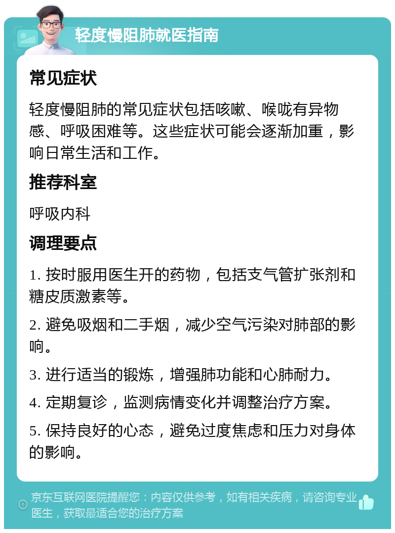 轻度慢阻肺就医指南 常见症状 轻度慢阻肺的常见症状包括咳嗽、喉咙有异物感、呼吸困难等。这些症状可能会逐渐加重，影响日常生活和工作。 推荐科室 呼吸内科 调理要点 1. 按时服用医生开的药物，包括支气管扩张剂和糖皮质激素等。 2. 避免吸烟和二手烟，减少空气污染对肺部的影响。 3. 进行适当的锻炼，增强肺功能和心肺耐力。 4. 定期复诊，监测病情变化并调整治疗方案。 5. 保持良好的心态，避免过度焦虑和压力对身体的影响。