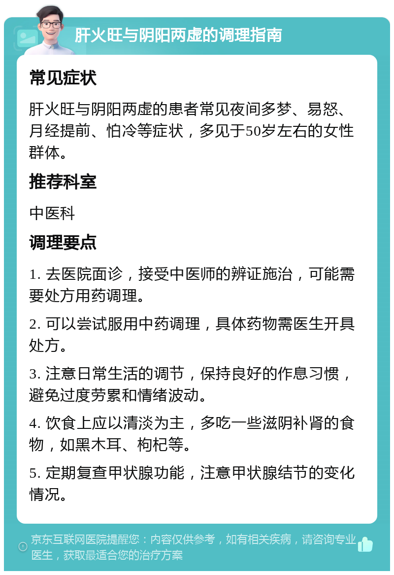 肝火旺与阴阳两虚的调理指南 常见症状 肝火旺与阴阳两虚的患者常见夜间多梦、易怒、月经提前、怕冷等症状，多见于50岁左右的女性群体。 推荐科室 中医科 调理要点 1. 去医院面诊，接受中医师的辨证施治，可能需要处方用药调理。 2. 可以尝试服用中药调理，具体药物需医生开具处方。 3. 注意日常生活的调节，保持良好的作息习惯，避免过度劳累和情绪波动。 4. 饮食上应以清淡为主，多吃一些滋阴补肾的食物，如黑木耳、枸杞等。 5. 定期复查甲状腺功能，注意甲状腺结节的变化情况。