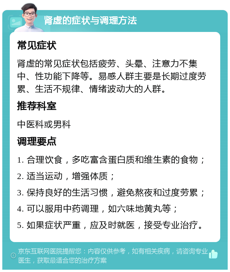 肾虚的症状与调理方法 常见症状 肾虚的常见症状包括疲劳、头晕、注意力不集中、性功能下降等。易感人群主要是长期过度劳累、生活不规律、情绪波动大的人群。 推荐科室 中医科或男科 调理要点 1. 合理饮食，多吃富含蛋白质和维生素的食物； 2. 适当运动，增强体质； 3. 保持良好的生活习惯，避免熬夜和过度劳累； 4. 可以服用中药调理，如六味地黄丸等； 5. 如果症状严重，应及时就医，接受专业治疗。