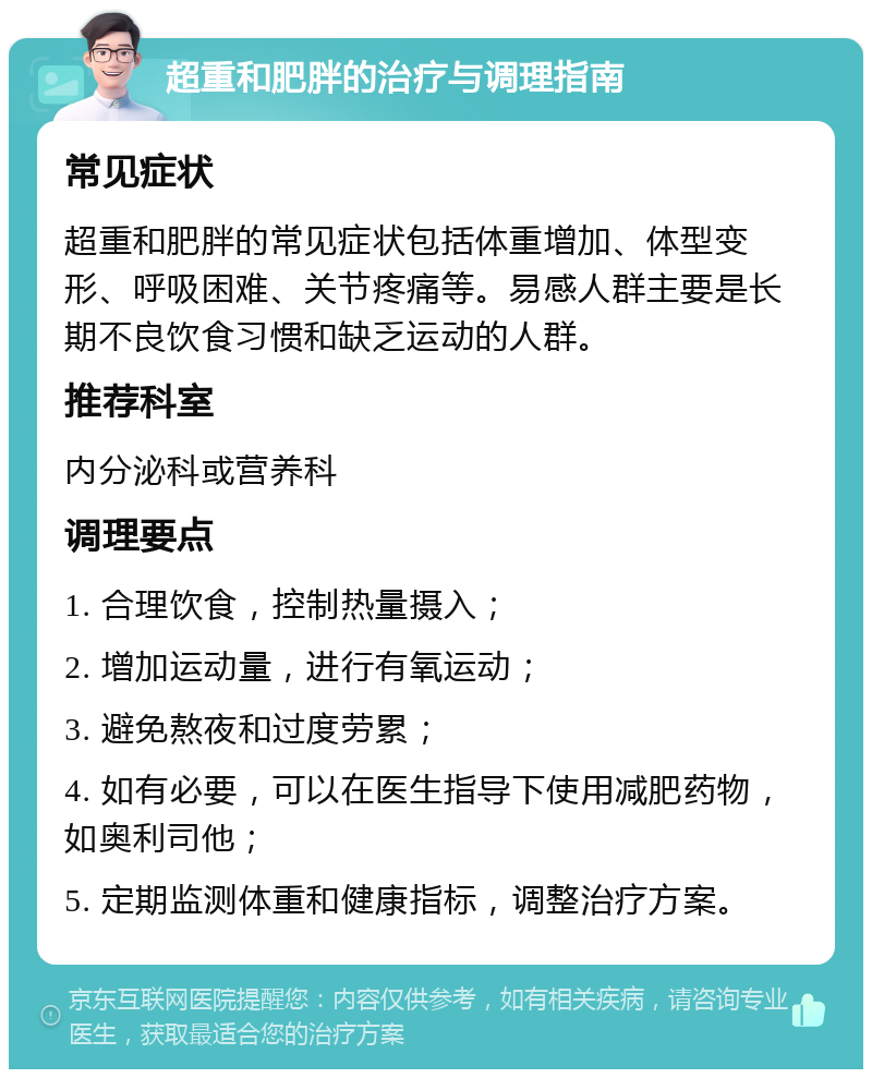 超重和肥胖的治疗与调理指南 常见症状 超重和肥胖的常见症状包括体重增加、体型变形、呼吸困难、关节疼痛等。易感人群主要是长期不良饮食习惯和缺乏运动的人群。 推荐科室 内分泌科或营养科 调理要点 1. 合理饮食，控制热量摄入； 2. 增加运动量，进行有氧运动； 3. 避免熬夜和过度劳累； 4. 如有必要，可以在医生指导下使用减肥药物，如奥利司他； 5. 定期监测体重和健康指标，调整治疗方案。