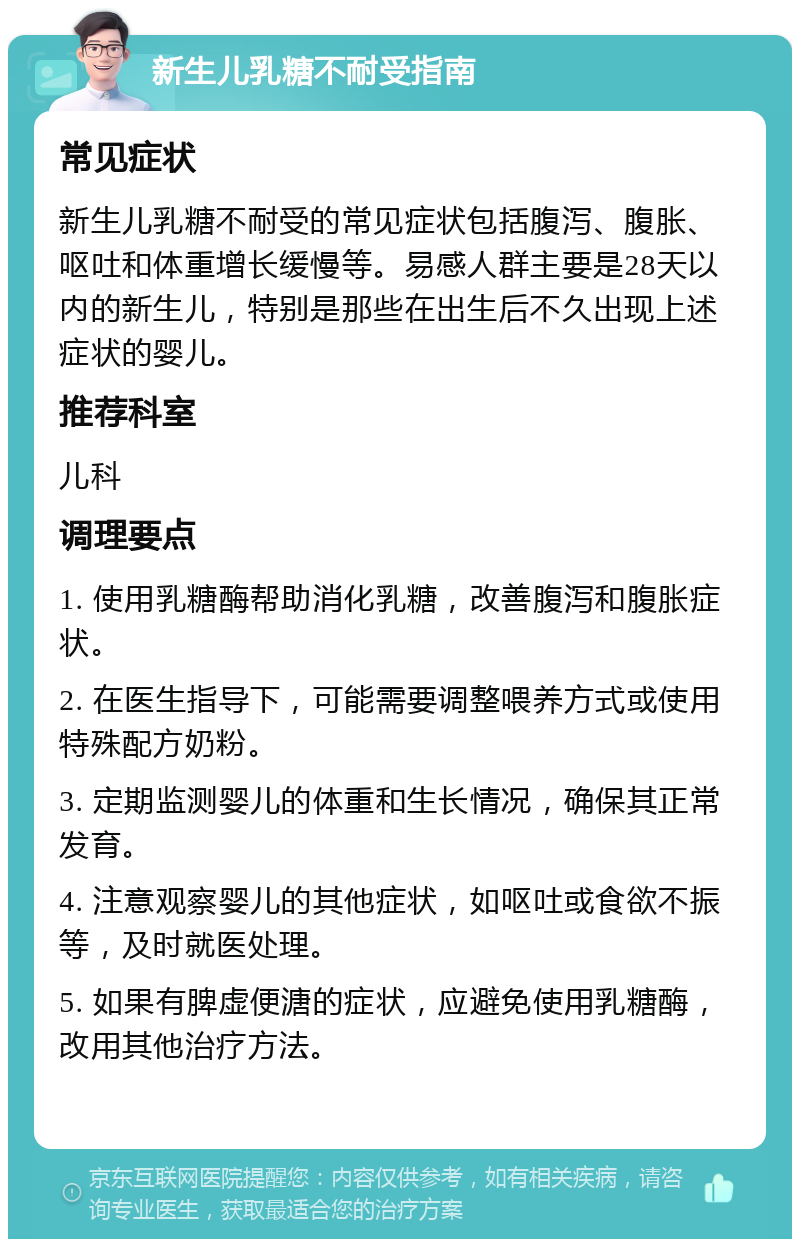 新生儿乳糖不耐受指南 常见症状 新生儿乳糖不耐受的常见症状包括腹泻、腹胀、呕吐和体重增长缓慢等。易感人群主要是28天以内的新生儿，特别是那些在出生后不久出现上述症状的婴儿。 推荐科室 儿科 调理要点 1. 使用乳糖酶帮助消化乳糖，改善腹泻和腹胀症状。 2. 在医生指导下，可能需要调整喂养方式或使用特殊配方奶粉。 3. 定期监测婴儿的体重和生长情况，确保其正常发育。 4. 注意观察婴儿的其他症状，如呕吐或食欲不振等，及时就医处理。 5. 如果有脾虚便溏的症状，应避免使用乳糖酶，改用其他治疗方法。