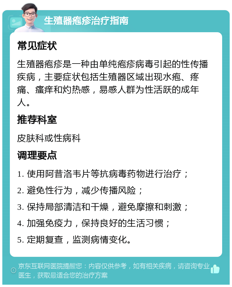 生殖器疱疹治疗指南 常见症状 生殖器疱疹是一种由单纯疱疹病毒引起的性传播疾病，主要症状包括生殖器区域出现水疱、疼痛、瘙痒和灼热感，易感人群为性活跃的成年人。 推荐科室 皮肤科或性病科 调理要点 1. 使用阿昔洛韦片等抗病毒药物进行治疗； 2. 避免性行为，减少传播风险； 3. 保持局部清洁和干燥，避免摩擦和刺激； 4. 加强免疫力，保持良好的生活习惯； 5. 定期复查，监测病情变化。