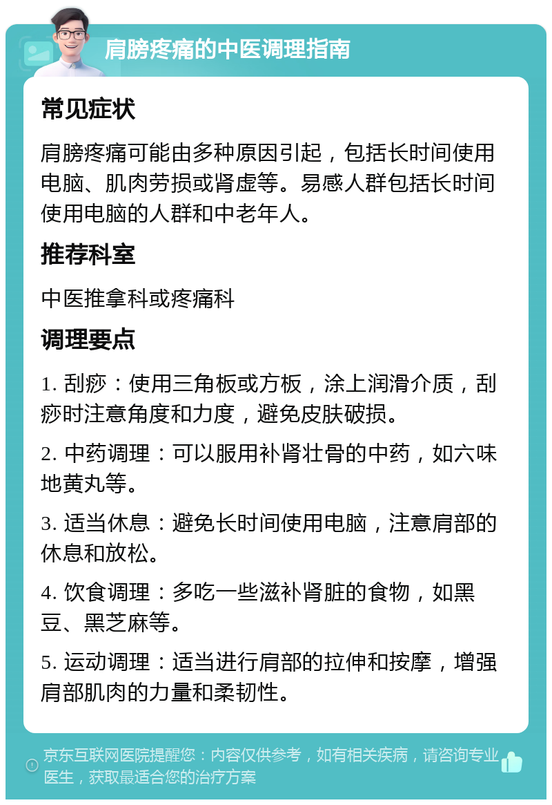 肩膀疼痛的中医调理指南 常见症状 肩膀疼痛可能由多种原因引起，包括长时间使用电脑、肌肉劳损或肾虚等。易感人群包括长时间使用电脑的人群和中老年人。 推荐科室 中医推拿科或疼痛科 调理要点 1. 刮痧：使用三角板或方板，涂上润滑介质，刮痧时注意角度和力度，避免皮肤破损。 2. 中药调理：可以服用补肾壮骨的中药，如六味地黄丸等。 3. 适当休息：避免长时间使用电脑，注意肩部的休息和放松。 4. 饮食调理：多吃一些滋补肾脏的食物，如黑豆、黑芝麻等。 5. 运动调理：适当进行肩部的拉伸和按摩，增强肩部肌肉的力量和柔韧性。