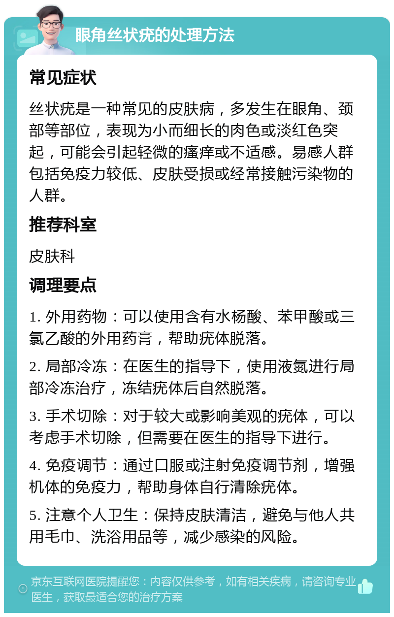 眼角丝状疣的处理方法 常见症状 丝状疣是一种常见的皮肤病，多发生在眼角、颈部等部位，表现为小而细长的肉色或淡红色突起，可能会引起轻微的瘙痒或不适感。易感人群包括免疫力较低、皮肤受损或经常接触污染物的人群。 推荐科室 皮肤科 调理要点 1. 外用药物：可以使用含有水杨酸、苯甲酸或三氯乙酸的外用药膏，帮助疣体脱落。 2. 局部冷冻：在医生的指导下，使用液氮进行局部冷冻治疗，冻结疣体后自然脱落。 3. 手术切除：对于较大或影响美观的疣体，可以考虑手术切除，但需要在医生的指导下进行。 4. 免疫调节：通过口服或注射免疫调节剂，增强机体的免疫力，帮助身体自行清除疣体。 5. 注意个人卫生：保持皮肤清洁，避免与他人共用毛巾、洗浴用品等，减少感染的风险。