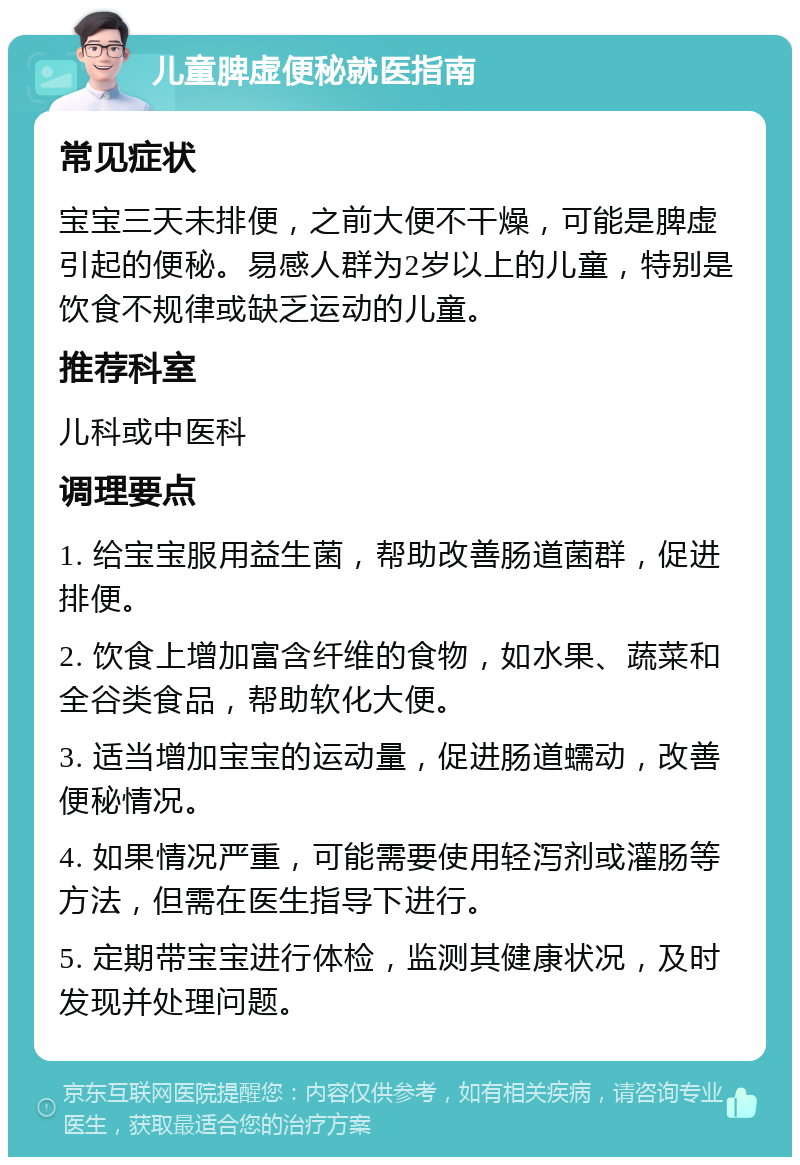 儿童脾虚便秘就医指南 常见症状 宝宝三天未排便，之前大便不干燥，可能是脾虚引起的便秘。易感人群为2岁以上的儿童，特别是饮食不规律或缺乏运动的儿童。 推荐科室 儿科或中医科 调理要点 1. 给宝宝服用益生菌，帮助改善肠道菌群，促进排便。 2. 饮食上增加富含纤维的食物，如水果、蔬菜和全谷类食品，帮助软化大便。 3. 适当增加宝宝的运动量，促进肠道蠕动，改善便秘情况。 4. 如果情况严重，可能需要使用轻泻剂或灌肠等方法，但需在医生指导下进行。 5. 定期带宝宝进行体检，监测其健康状况，及时发现并处理问题。