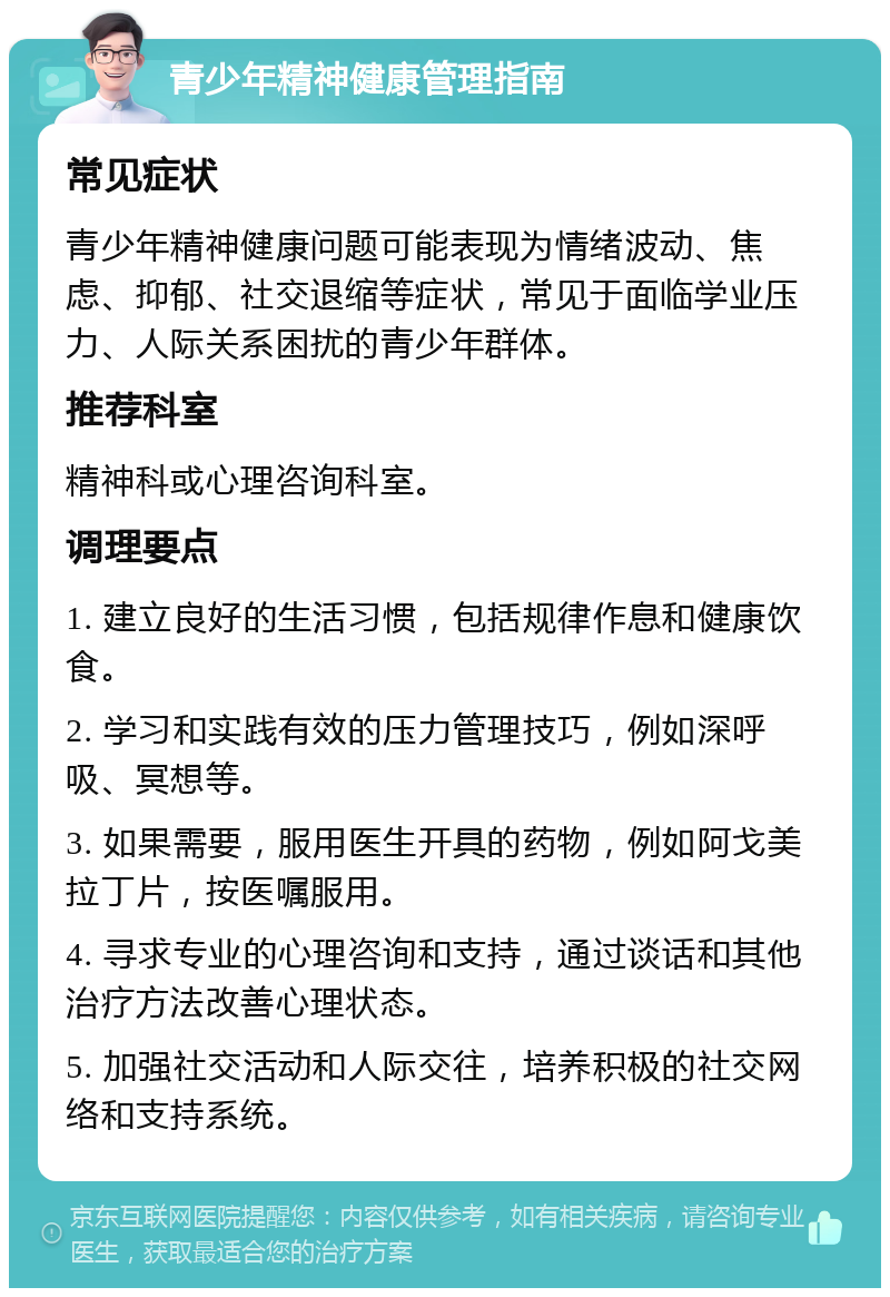 青少年精神健康管理指南 常见症状 青少年精神健康问题可能表现为情绪波动、焦虑、抑郁、社交退缩等症状，常见于面临学业压力、人际关系困扰的青少年群体。 推荐科室 精神科或心理咨询科室。 调理要点 1. 建立良好的生活习惯，包括规律作息和健康饮食。 2. 学习和实践有效的压力管理技巧，例如深呼吸、冥想等。 3. 如果需要，服用医生开具的药物，例如阿戈美拉丁片，按医嘱服用。 4. 寻求专业的心理咨询和支持，通过谈话和其他治疗方法改善心理状态。 5. 加强社交活动和人际交往，培养积极的社交网络和支持系统。