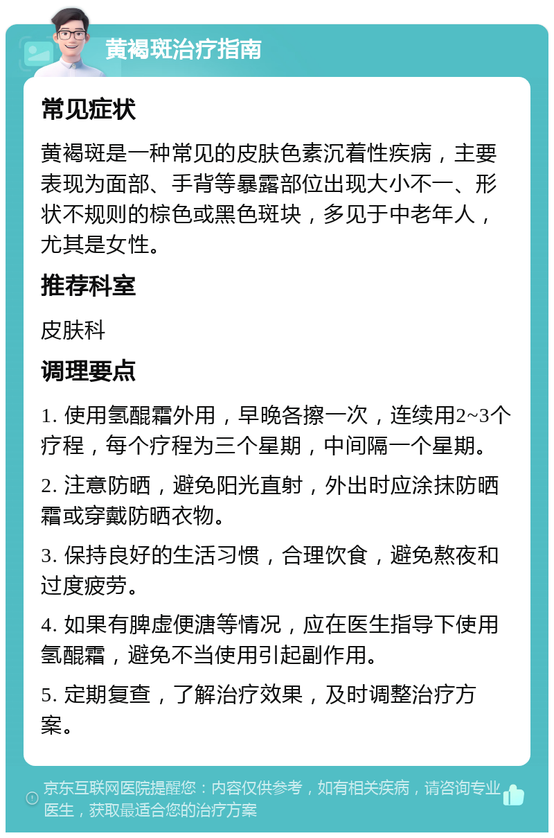 黄褐斑治疗指南 常见症状 黄褐斑是一种常见的皮肤色素沉着性疾病，主要表现为面部、手背等暴露部位出现大小不一、形状不规则的棕色或黑色斑块，多见于中老年人，尤其是女性。 推荐科室 皮肤科 调理要点 1. 使用氢醌霜外用，早晚各擦一次，连续用2~3个疗程，每个疗程为三个星期，中间隔一个星期。 2. 注意防晒，避免阳光直射，外出时应涂抹防晒霜或穿戴防晒衣物。 3. 保持良好的生活习惯，合理饮食，避免熬夜和过度疲劳。 4. 如果有脾虚便溏等情况，应在医生指导下使用氢醌霜，避免不当使用引起副作用。 5. 定期复查，了解治疗效果，及时调整治疗方案。