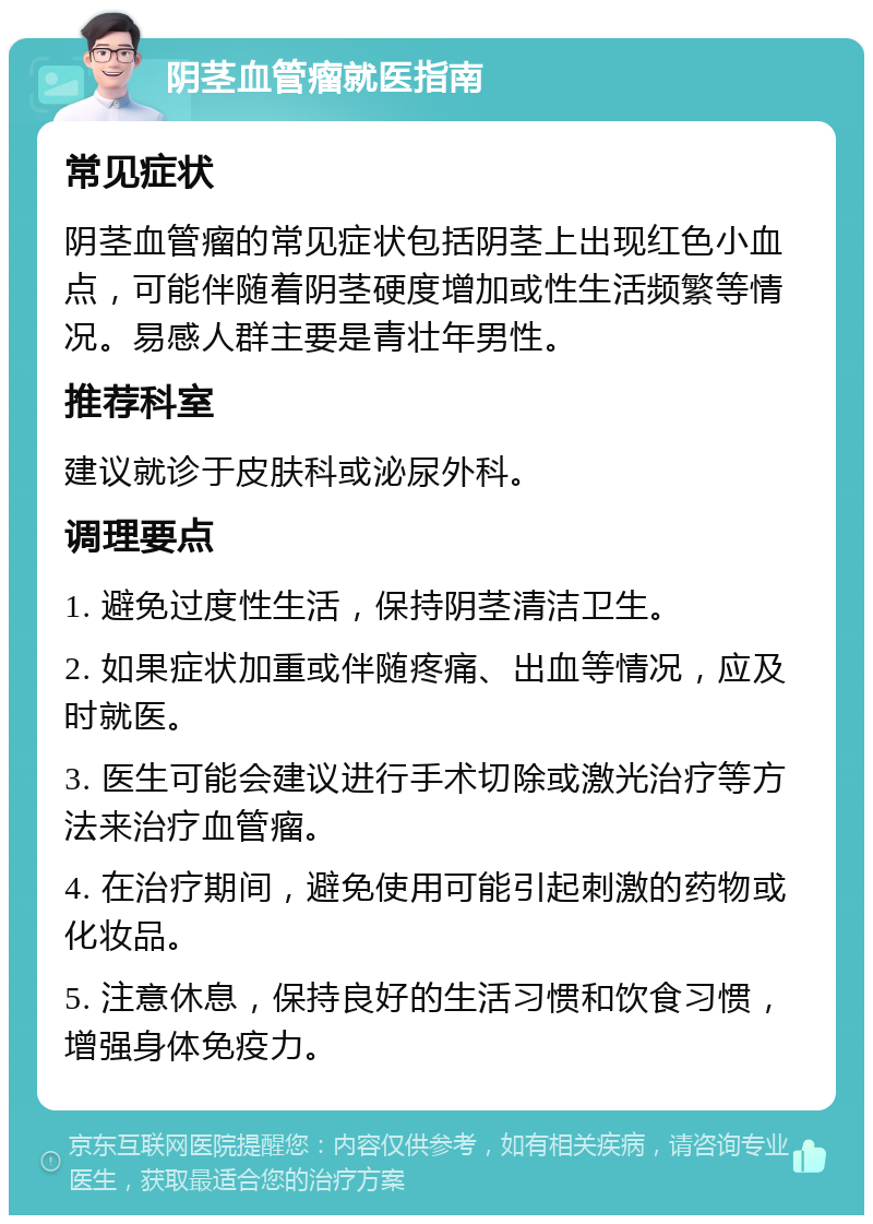 阴茎血管瘤就医指南 常见症状 阴茎血管瘤的常见症状包括阴茎上出现红色小血点，可能伴随着阴茎硬度增加或性生活频繁等情况。易感人群主要是青壮年男性。 推荐科室 建议就诊于皮肤科或泌尿外科。 调理要点 1. 避免过度性生活，保持阴茎清洁卫生。 2. 如果症状加重或伴随疼痛、出血等情况，应及时就医。 3. 医生可能会建议进行手术切除或激光治疗等方法来治疗血管瘤。 4. 在治疗期间，避免使用可能引起刺激的药物或化妆品。 5. 注意休息，保持良好的生活习惯和饮食习惯，增强身体免疫力。