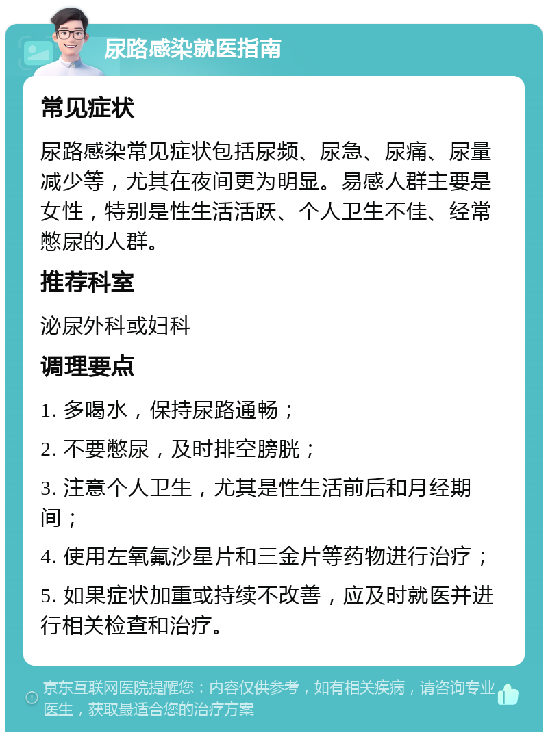 尿路感染就医指南 常见症状 尿路感染常见症状包括尿频、尿急、尿痛、尿量减少等，尤其在夜间更为明显。易感人群主要是女性，特别是性生活活跃、个人卫生不佳、经常憋尿的人群。 推荐科室 泌尿外科或妇科 调理要点 1. 多喝水，保持尿路通畅； 2. 不要憋尿，及时排空膀胱； 3. 注意个人卫生，尤其是性生活前后和月经期间； 4. 使用左氧氟沙星片和三金片等药物进行治疗； 5. 如果症状加重或持续不改善，应及时就医并进行相关检查和治疗。