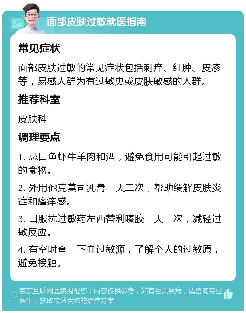 面部皮肤过敏就医指南 常见症状 面部皮肤过敏的常见症状包括刺痒、红肿、皮疹等，易感人群为有过敏史或皮肤敏感的人群。 推荐科室 皮肤科 调理要点 1. 忌口鱼虾牛羊肉和酒，避免食用可能引起过敏的食物。 2. 外用他克莫司乳膏一天二次，帮助缓解皮肤炎症和瘙痒感。 3. 口服抗过敏药左西替利嗪胶一天一次，减轻过敏反应。 4. 有空时查一下血过敏源，了解个人的过敏原，避免接触。