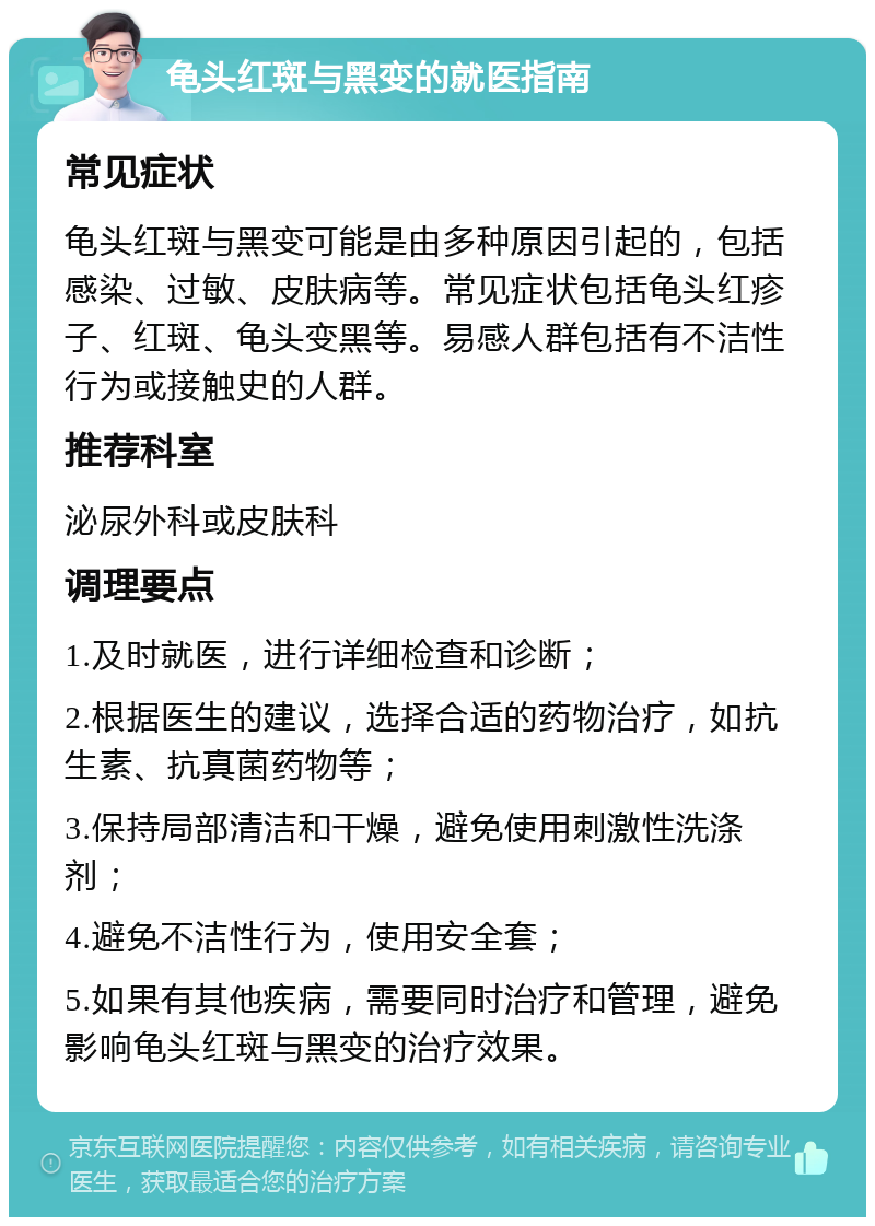 龟头红斑与黑变的就医指南 常见症状 龟头红斑与黑变可能是由多种原因引起的，包括感染、过敏、皮肤病等。常见症状包括龟头红疹子、红斑、龟头变黑等。易感人群包括有不洁性行为或接触史的人群。 推荐科室 泌尿外科或皮肤科 调理要点 1.及时就医，进行详细检查和诊断； 2.根据医生的建议，选择合适的药物治疗，如抗生素、抗真菌药物等； 3.保持局部清洁和干燥，避免使用刺激性洗涤剂； 4.避免不洁性行为，使用安全套； 5.如果有其他疾病，需要同时治疗和管理，避免影响龟头红斑与黑变的治疗效果。