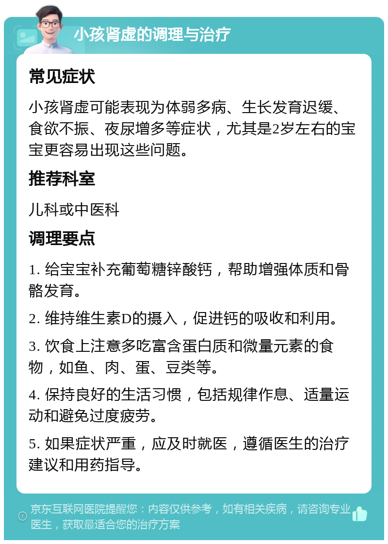 小孩肾虚的调理与治疗 常见症状 小孩肾虚可能表现为体弱多病、生长发育迟缓、食欲不振、夜尿增多等症状，尤其是2岁左右的宝宝更容易出现这些问题。 推荐科室 儿科或中医科 调理要点 1. 给宝宝补充葡萄糖锌酸钙，帮助增强体质和骨骼发育。 2. 维持维生素D的摄入，促进钙的吸收和利用。 3. 饮食上注意多吃富含蛋白质和微量元素的食物，如鱼、肉、蛋、豆类等。 4. 保持良好的生活习惯，包括规律作息、适量运动和避免过度疲劳。 5. 如果症状严重，应及时就医，遵循医生的治疗建议和用药指导。