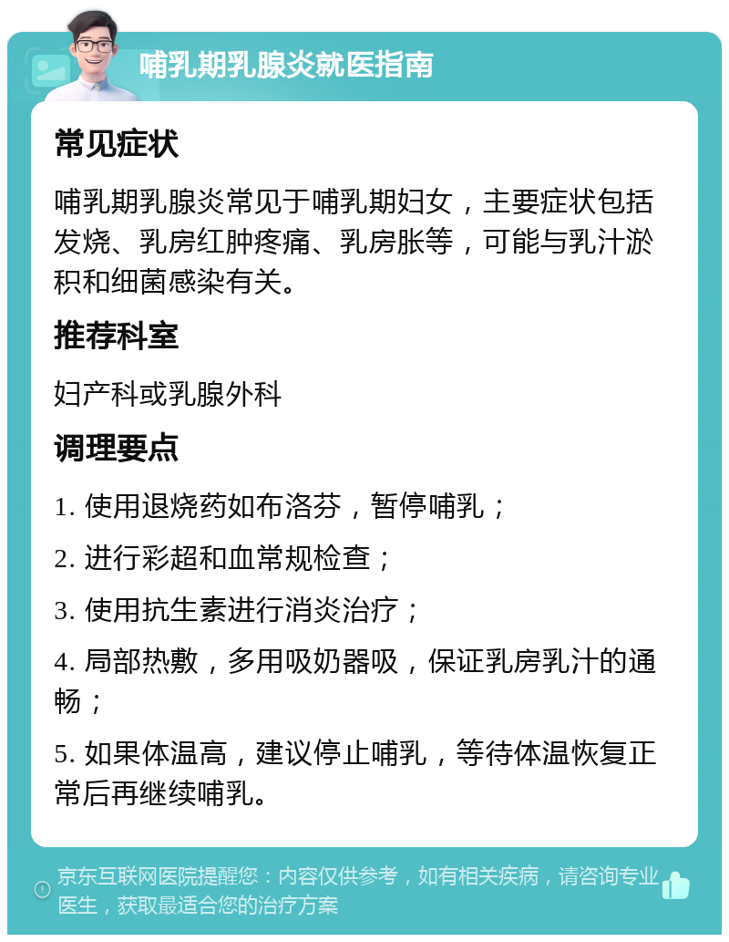 哺乳期乳腺炎就医指南 常见症状 哺乳期乳腺炎常见于哺乳期妇女，主要症状包括发烧、乳房红肿疼痛、乳房胀等，可能与乳汁淤积和细菌感染有关。 推荐科室 妇产科或乳腺外科 调理要点 1. 使用退烧药如布洛芬，暂停哺乳； 2. 进行彩超和血常规检查； 3. 使用抗生素进行消炎治疗； 4. 局部热敷，多用吸奶器吸，保证乳房乳汁的通畅； 5. 如果体温高，建议停止哺乳，等待体温恢复正常后再继续哺乳。