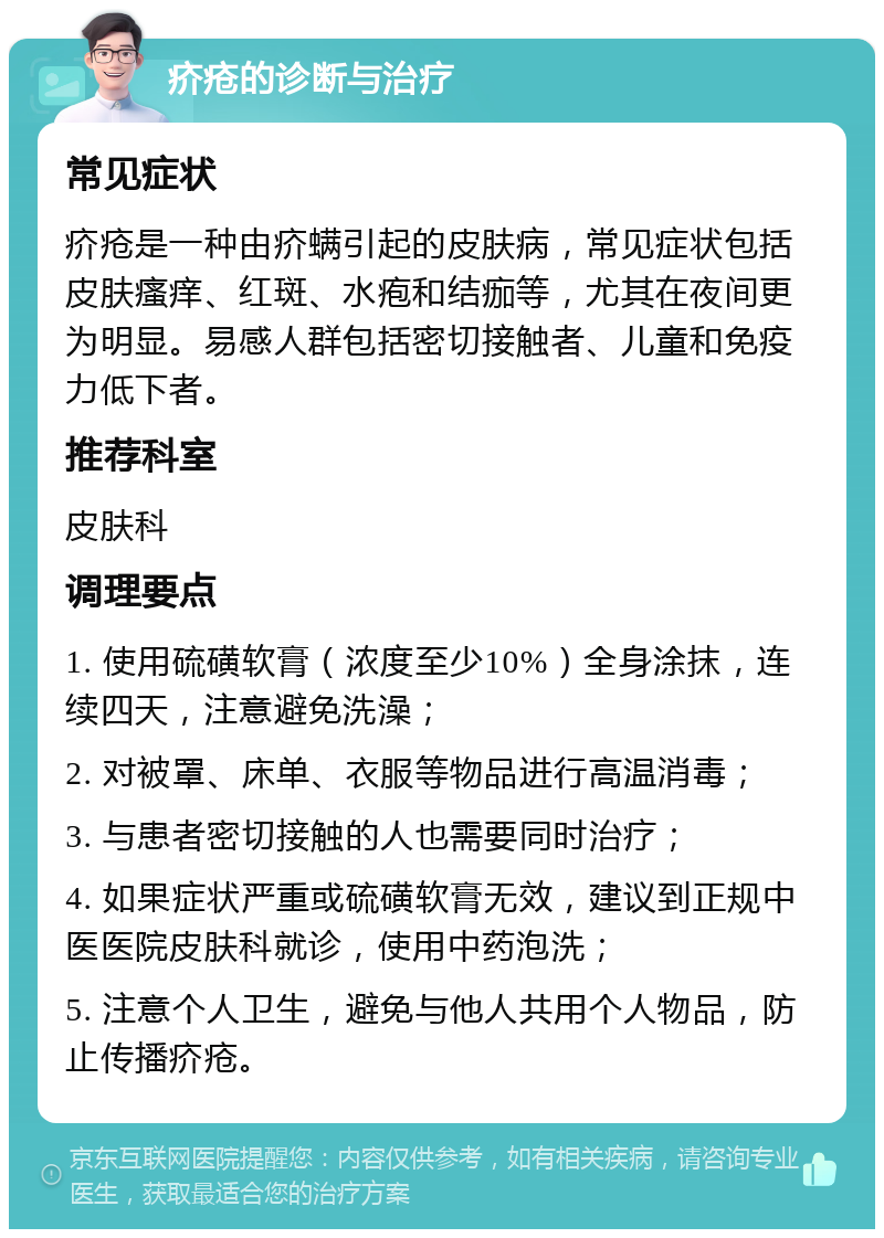 疥疮的诊断与治疗 常见症状 疥疮是一种由疥螨引起的皮肤病，常见症状包括皮肤瘙痒、红斑、水疱和结痂等，尤其在夜间更为明显。易感人群包括密切接触者、儿童和免疫力低下者。 推荐科室 皮肤科 调理要点 1. 使用硫磺软膏（浓度至少10%）全身涂抹，连续四天，注意避免洗澡； 2. 对被罩、床单、衣服等物品进行高温消毒； 3. 与患者密切接触的人也需要同时治疗； 4. 如果症状严重或硫磺软膏无效，建议到正规中医医院皮肤科就诊，使用中药泡洗； 5. 注意个人卫生，避免与他人共用个人物品，防止传播疥疮。