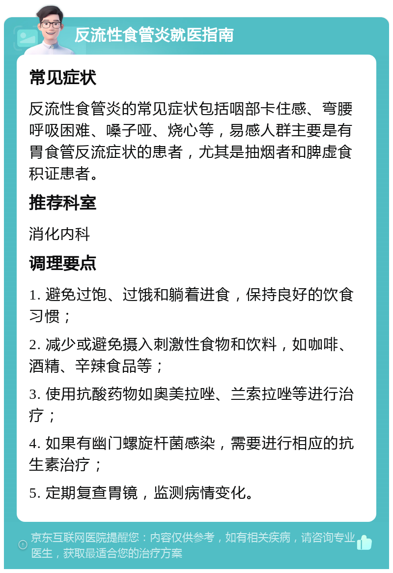 反流性食管炎就医指南 常见症状 反流性食管炎的常见症状包括咽部卡住感、弯腰呼吸困难、嗓子哑、烧心等，易感人群主要是有胃食管反流症状的患者，尤其是抽烟者和脾虚食积证患者。 推荐科室 消化内科 调理要点 1. 避免过饱、过饿和躺着进食，保持良好的饮食习惯； 2. 减少或避免摄入刺激性食物和饮料，如咖啡、酒精、辛辣食品等； 3. 使用抗酸药物如奥美拉唑、兰索拉唑等进行治疗； 4. 如果有幽门螺旋杆菌感染，需要进行相应的抗生素治疗； 5. 定期复查胃镜，监测病情变化。