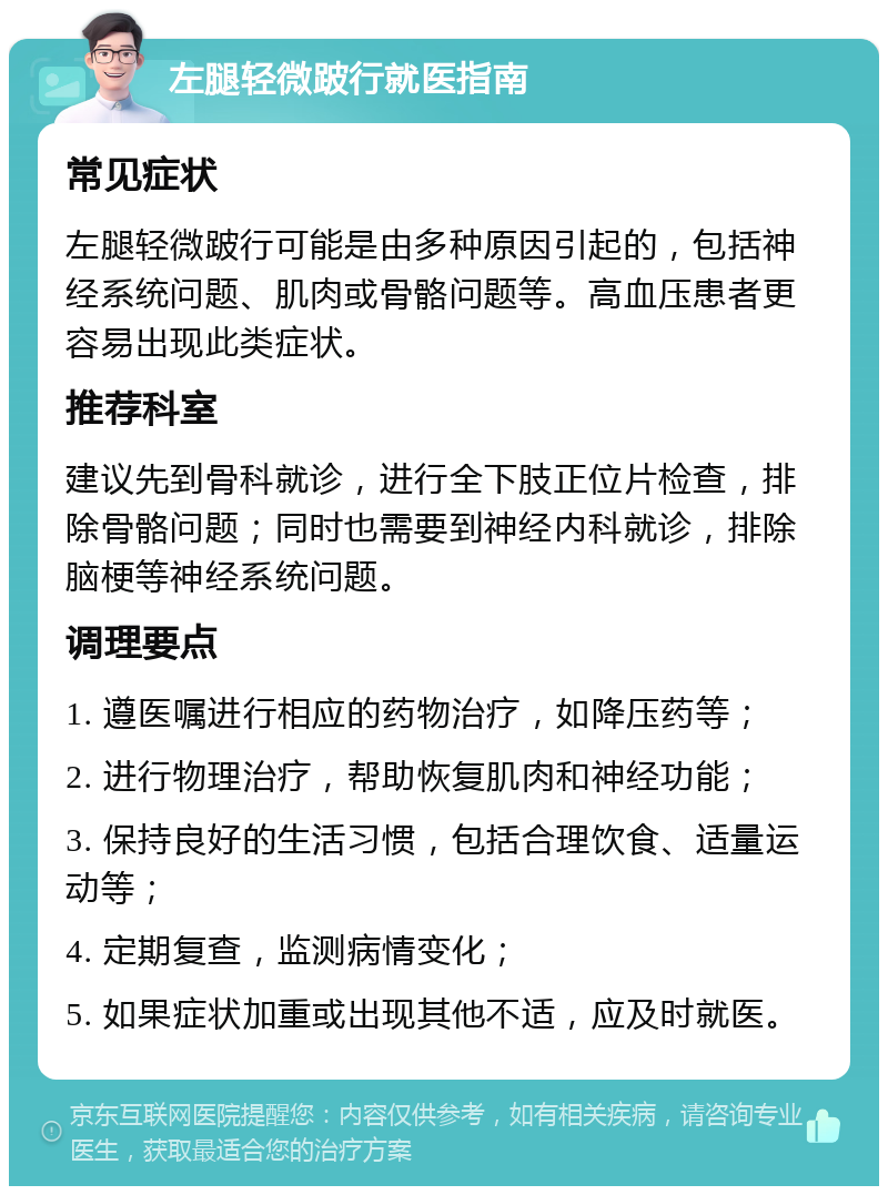 左腿轻微跛行就医指南 常见症状 左腿轻微跛行可能是由多种原因引起的，包括神经系统问题、肌肉或骨骼问题等。高血压患者更容易出现此类症状。 推荐科室 建议先到骨科就诊，进行全下肢正位片检查，排除骨骼问题；同时也需要到神经内科就诊，排除脑梗等神经系统问题。 调理要点 1. 遵医嘱进行相应的药物治疗，如降压药等； 2. 进行物理治疗，帮助恢复肌肉和神经功能； 3. 保持良好的生活习惯，包括合理饮食、适量运动等； 4. 定期复查，监测病情变化； 5. 如果症状加重或出现其他不适，应及时就医。