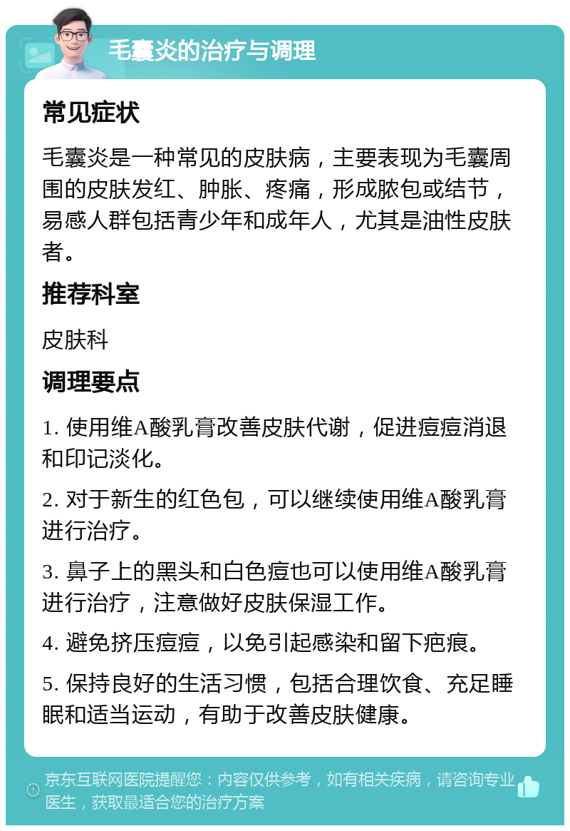 毛囊炎的治疗与调理 常见症状 毛囊炎是一种常见的皮肤病，主要表现为毛囊周围的皮肤发红、肿胀、疼痛，形成脓包或结节，易感人群包括青少年和成年人，尤其是油性皮肤者。 推荐科室 皮肤科 调理要点 1. 使用维A酸乳膏改善皮肤代谢，促进痘痘消退和印记淡化。 2. 对于新生的红色包，可以继续使用维A酸乳膏进行治疗。 3. 鼻子上的黑头和白色痘也可以使用维A酸乳膏进行治疗，注意做好皮肤保湿工作。 4. 避免挤压痘痘，以免引起感染和留下疤痕。 5. 保持良好的生活习惯，包括合理饮食、充足睡眠和适当运动，有助于改善皮肤健康。