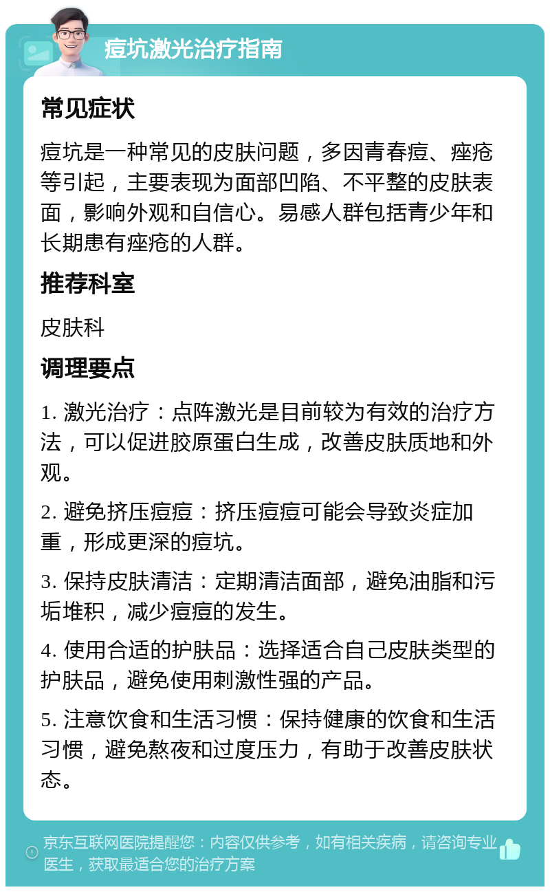 痘坑激光治疗指南 常见症状 痘坑是一种常见的皮肤问题，多因青春痘、痤疮等引起，主要表现为面部凹陷、不平整的皮肤表面，影响外观和自信心。易感人群包括青少年和长期患有痤疮的人群。 推荐科室 皮肤科 调理要点 1. 激光治疗：点阵激光是目前较为有效的治疗方法，可以促进胶原蛋白生成，改善皮肤质地和外观。 2. 避免挤压痘痘：挤压痘痘可能会导致炎症加重，形成更深的痘坑。 3. 保持皮肤清洁：定期清洁面部，避免油脂和污垢堆积，减少痘痘的发生。 4. 使用合适的护肤品：选择适合自己皮肤类型的护肤品，避免使用刺激性强的产品。 5. 注意饮食和生活习惯：保持健康的饮食和生活习惯，避免熬夜和过度压力，有助于改善皮肤状态。