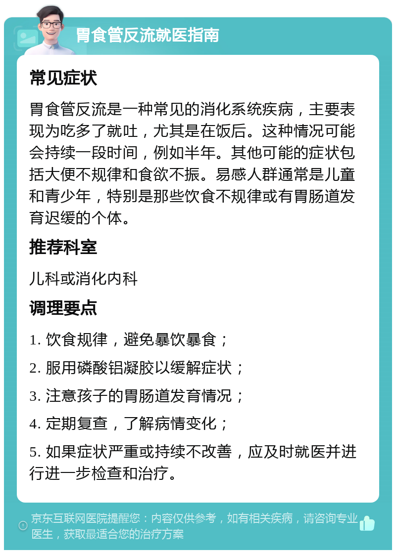 胃食管反流就医指南 常见症状 胃食管反流是一种常见的消化系统疾病，主要表现为吃多了就吐，尤其是在饭后。这种情况可能会持续一段时间，例如半年。其他可能的症状包括大便不规律和食欲不振。易感人群通常是儿童和青少年，特别是那些饮食不规律或有胃肠道发育迟缓的个体。 推荐科室 儿科或消化内科 调理要点 1. 饮食规律，避免暴饮暴食； 2. 服用磷酸铝凝胶以缓解症状； 3. 注意孩子的胃肠道发育情况； 4. 定期复查，了解病情变化； 5. 如果症状严重或持续不改善，应及时就医并进行进一步检查和治疗。