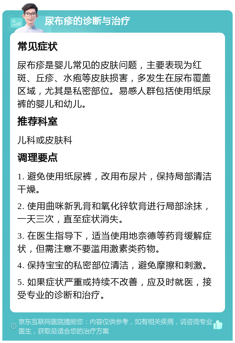 尿布疹的诊断与治疗 常见症状 尿布疹是婴儿常见的皮肤问题，主要表现为红斑、丘疹、水疱等皮肤损害，多发生在尿布覆盖区域，尤其是私密部位。易感人群包括使用纸尿裤的婴儿和幼儿。 推荐科室 儿科或皮肤科 调理要点 1. 避免使用纸尿裤，改用布尿片，保持局部清洁干燥。 2. 使用曲咪新乳膏和氧化锌软膏进行局部涂抹，一天三次，直至症状消失。 3. 在医生指导下，适当使用地奈德等药膏缓解症状，但需注意不要滥用激素类药物。 4. 保持宝宝的私密部位清洁，避免摩擦和刺激。 5. 如果症状严重或持续不改善，应及时就医，接受专业的诊断和治疗。